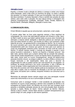 Adoração e Louvor                                                            27

Espirito, o ministro muda a direção do cântico e começa a cantar uma música
sobre libertação, sobre união entre os membros da Igreja, ou sobre o perdão
dos pecados, ou mesmo salvação. É claro que há exceções, mas nem sempre
isto deve acontecer. É preciso descobrir o fluxo e sentido das canções de cada
cântico, para cada culto e situação. Eis aqui alguns temas e mensagens dos
cânticos congregacionais: Exaltação, Adoração, Poder, Perdão, Batismo no
Espírito Santo, Libertação, Milagres, Salvação e outros mais.


A COMUNICAÇÃO IDEAL.

O bom Ministro é aquele que se comunica bem, canta bem, e tem unção.

É preciso saber falar na hora certa seguindo sempre o fluxo espiritual da
congregação. Se o povo não está batendo palmas com firmeza e união, deve-
se falar e pedir ao povo que batem palmas todos os povos seno momento de
adoração a maioria estiver desligada e destruída pode-se por exemplo pedir
para que todos fechem os olhos, que levante as mãos e que comecem a falar
palavras de amor, de agradecimento e sinceridade ao Senhor. Se no momento
de Louvor perceber que o povo não está cantando e correspondendo pode-se
tranqüilamente pedir aos músicos que parem de tocar para ouvir apenas as
vozes da congregação cantando juntos, formando um lindo coral de vozes ao
Senhor. É preciso sempre manter o controle da situação e quando o povo
estiver louvando e adorando o Senhor em Espírito e Verdade, procurar não
falar nada, apenas deixar que o próprio cântico fale ao coração das pessoas.
Falar demais acaba atrapalhando o mover do Espirito Santo nas pessoas e não
falar nada, causa vazio no Louvor Congregacional. Jamais dê testemunhos
pessoais durante o louvor, ou pregue a palavra, ou abra a Bíblia e comece a ler
longos versículos e dar explanações, deixe isso para o decorrer da
programação do culto ou podem pensar que você deveria ser um pregador, ou
professor de escola dominical e de novos convertidos, e não o Ministro de
Louvor da Igreja. Cultos organizados tem hora certa para cada momento.
Nos hinos de Louvores com ritmos rápidos pode-se se expressar com uma voz
mais alta e ungida, mas no momento de adoração a voz tem que sempre ser
bem suave, de acordo com o cântico, enquanto ministra e se comunica com a
Igreja.

Momentos de adoração devem sempre seguir com uma percepção musical
suave dos instrumentos e na voz e comunicação do Ministro.

Comunicar certo é conseguir manter o nível excelente de participação dos
membros no Louvor e levar pessoas a abrirem seus corações ao Senhor e se
entregarem ao Espirito Santo. Um Ministro de Louvor tem que conseguir levar
pessoas a verdadeira adoração através de uma comunicação ideal, prudente,
sensata e ungida. Muitos só dizem: Vamos aplaudir ao Senhor, Aleluias,
Glorias a Deus e Amém. Outros falam demais e acabam transparecendo que
querem dirigir um culto, pregar ou até mesmo aparecer.
 