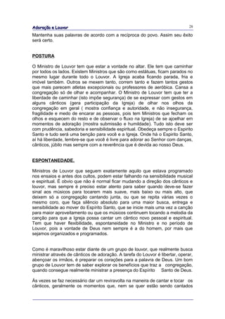 Adoração e Louvor                                                              28

Mantenha suas palavras de acordo com a recíproca do povo. Assim seu êxito
será certo.


POSTURA

O Ministro de Louvor tem que estar a vontade no altar. Ele tem que caminhar
por todos os lados. Existem Ministros que são como estátuas, ficam parados no
mesmo lugar durante todo o Louvor. A Igreja acaba ficando parada, fria e
imóvel também. Outros se mexem tanto, correm tanto e fazem tantos gestos
que mais parecem atletas excepcionais ou professores de aeróbica. Cansa a
congregação só de olhar e acompanhar. O Ministro de Louvor tem que ter a
liberdade de caminhar (isto impõe segurança) de se expressar com gestos em
alguns cânticos (gera participação da Igreja) de olhar nos olhos da
congregação em geral ( mostra confiança e autoridade, e não insegurança,
fragilidade e medo de encarar as pessoas, pois tem Ministros que fecham os
olhos e esquecem do resto e de observar o fluxo na Igreja) de se ajoelhar em
momentos de adoração (mostra submissão e humildade). Tudo isto deve ser
com prudência, sabedoria e sensibilidade espiritual. Obedeça sempre o Espirito
Santo e tudo será uma benção para você e a Igreja. Onde há o Espirito Santo,
aí há liberdade, lembre-se que você é livre para adorar ao Senhor com danças,
cânticos, júbilo mas sempre com a reverência que é devida ao nosso Deus.


ESPONTANEDADE.

Ministros de Louvor que seguem exatamente aquilo que estava programado
nos ensaios e antes dos cultos, podem estar falhando na sensibilidade musical
e espiritual. É obvio que não é normal ficar mudando a direção dos cânticos e
louvor, mas sempre é preciso estar atento para saber quando deve-se fazer
sinal aos músicos para tocarem mais suave, mais baixo ou mais alto, que
deixem só a congregação cantando junta, ou que se repita várias vezes o
mesmo coro, que faça silêncio absoluto para uma maior busca, entrega e
sensibilidade ao mover do Espírito Santo, que se inicie mais uma vez a canção
para maior aproveitamento ou que os músicos continuem tocando a melodia da
canção para que a Igreja possa cantar um cântico novo pessoal e espiritual.
Tem que haver flexibilidade, espontaneidade no Ministro e no período de
Louvor, pois a vontade de Deus nem sempre é a do homem, por mais que
sejamos organizados e programados.


Como é maravilhoso estar diante de um grupo de louvor, que realmente busca
ministrar através de cânticos de adoração. A tarefa do Louvor é libertar, operar,
abençoar os irmãos, é preparar os corações para a palavra de Deus. Um bom
grupo de Louvor tem de saber explorar os benefícios que traz a congregação,
quando consegue realmente ministrar a presença do Espírito Santo de Deus.

Ás vezes se faz necessário dar um reviravolta na maneira de cantar e tocar os
cânticos, geralmente os momentos que, nem se quer estão sendo cantados
 