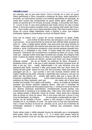 Adoração e Louvor                                                             29

por exemplo, são os que mais tocam. Como é bonito ver e ouvir um grupo
inteiro glorificando a Deus, buscando a presença de Deus, todos adorando e
louvando, os instrumentos tocando uma melodia espontânea de adoração, as
vozes bem suaves dos componentes do grupo dando gloria, aleluia, enfim,
tendo um período de 5-10 minutos de busca, entrega, e comunhão com Deus.
O Louvor é isso. É uma arma poderosa para trazer renovo de vida a muitas
almas, é arma que quebra corações duros, que expulsa todo poder das trevas,
que toca e salva, que cura e opera grandes coisas. Para isso é preciso que o
Grupo de Louvor esteja totalmente unido e Espírito e amor, que estejam
entrosados, ligados e concentrados no mover do Espirito Santo.

Uma vez eu estava com o grupo de Louvor ensaiando na Igreja. Então
apareceu           uma mulher do lado de fora, ela começava a ouvir os cânticos
e aos poucos foi se aproximando ao ponto de ficar olhando atrás da janela de
vidro na porta. A Igreja estava aberta, mas essa porta que dava entrada ao
Templo estava fechada. Na mesma hora pedi para que meu irmão mais novo
abrisse a porta. Continuamos ensaiando, eram poucas pessoas naquela hora,
somente eu, o Tecladista e meu irmão. O Grupo ainda não tinha chegado.
Enquanto tocávamos ali e buscávamos a presença de Deus no Louvor, pude
notar que naquela mulher havia algo movendo seu coração. Ela chegava mais
perto, mudava de cadeira, fechava os olhos e se ajoelhava. Quando comecei a
orar              louvando ao Senhor, percebi que havia uma força contrária
tentando impedir       ela de se libertar na presença de Deus. Enquanto o
tecladista tocava, pedi a ele que a partir daquele momento pudesse tocar de
todo o seu ser, com        unção, determinação e fé, pois teríamos uma luta
espiritual pela frente. Comecei a falar para aquela irmã que Jesus havia lhe
trazido ali para poder operar em sua vida. Ela concordou, disse que estava de
passagem por ali, e       que ouvindo o som das musicas (mesmo sendo de
origem hispânica) ela podia entender o significado das musicas e uma paz via
sobre ela. Ela afirmou ter     sentido algo dentro dela que a levou até ali.
Enquanto o tecladista tocava          numa unção tremenda e eu ali sentindo a
presença de Deus cantando, pedi que                 ela viesse até a frente para
receber uma oração. Fiz o apelo e ela aceitou Jesus, na oração de confissão
perceber que haviam espíritos malignos dentro dela que a impediam de
confessar. Foi quando dei dois passos para trás, e comecei a louvar ao Senhor
em cânticos espirituais espontâneos. Imediatamente aquela pessoa caiu
endemoniada e começava a se rastejar pelo chão como uma cobra que teve
sua cabeça pisada e destruída. Impus as minhas mãos sobre ela e expulsei
toda as trevas no nome de Jesus. Isto é uma prova real que o louvor é uma
arma de libertação, de milagres,        de renovação e restauração de vidas. É
preciso ver de verdade o louvor operar e nem sempre o mover está nas
canções em si, na melodia, no coral de vozes nem no som dos instrumentos,
mas o mover de Deus no louvor se percebe, se vê, que é nos momentos de
ministração espiritual e musical dos         cânticos que acontecem coisas
tremendas.

Cante várias vezes o refrão daquela musica de adoração que a congregação
tanto gosta. Cada vez mais suave, 1, 2 , 3, 4 vezes, sem pressa, peça ao
povo que comece a orar em voz alta, que comece a agradecer, que o vocal do
 