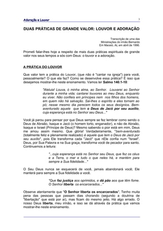 Adoração e Louvor                                                              3


DUAS PRÁTICAS DE GRANDE VALOR: LOUVOR E ADORAÇÃO

                                                           Transcrição de uma das
                                                   Ministrações do irmão Bernardo
                                                  Em Maceió, AL em abril de 1996.

Prometi falar-lhes hoje a respeito de mais duas práticas espirituais de grande
valor nos seus tempos a sós com Deus: o louvor e a adoração.


A PRÁTICA DO LOUVOR

Que valor tem a prática do Louvor, (que não é "cantar na igreja") para você,
pessoalmente? O que ela faz? Como se desenvolve essa prática? É isso que
desejamos mostrar-lhe neste ensinamento. Vamos ler Salmo 146:1-10:

             "Aleluia! Louva, ó minha alma, ao Senhor. Louvarei ao Senhor
             durante a minha vida; cantarei louvores ao meu Deus, enquanto
             eu viver. Não confieis em príncipes nem nos filhos dos homens,
             em quem não há salvação. Sai-lhes o espírito e eles tornam ao
             pó; nesse mesmo dia perecem todos os seus desígnios. Bem-
             aventurado aquele que tem o Deus de Jacó por seu auxílio,
             cuja esperança está no Senhor seu Deus..."

Você já parou para pensar por que Deus sempre se fez lembrar como sendo o
Deus de Abraão, Isaque e Jacó (o homem torto, enganador), e não de Abraão,
Isaque e Israel (Príncipe de Deus)? Mesmo sabendo o pior está em mim, Deus
me amou assim mesmo. Que glória! Verdadeiramente, "bem-aventurado
(totalmente feliz e plenamente realizado) é aquele que tem o Deus de Jacó por
seu auxílio", pois Ele transforma cada "Jacó" que nEle confia num "Israel".
Deus, por Sua Palavra e na Sua graça, transforma você de pecador para santo.
Continuemos a leitura:

                "...cuja esperança está no Senhor seu Deus, que fez os céus
                e a Terra, o mar e tudo o que neles há, e mantém para
                sempre a Sua fidelidade..."

O Seu Deus nunca se esquecerá de você, jamais abandonará você; Ele
manterá para sempre a Sua fidelidade a você.

                "Que faz justiça aos oprimidos, e dá pão aos que têm fome.
                O Senhor liberta os encarcerados..."

Observe atentamente que "O Senhor liberta os encarcerados". Tenho muita
pena das pessoas que passam dias chorando (segundo a doutrina de
"libertação" que está por aí), mas ficam do mesmo jeito. Há algo errado. O
nosso Deus liberta, meu irmão, e isso se dá através da prática que vamos
mostrar-lhe neste ensinamento.
 
