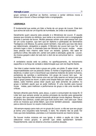 Adoração e Louvor                                                             30

grupo comece a glorificar ao Senhor, comece a cantar cânticos novos e
deixar que o louvor a Deus contagie toda a congregação.


LIDERANÇA

É fundamental que exista um líder a frente de um grupo de Louvor. Este tem
que acima de tudo ter um Espírito de humildade, de união e de adorador.

Geralmente quem assume esta posição é o Ministro(a) de Louvor. É aquela
pessoa que ministra os cânticos, que canta e se comunica com a congregação
durante o período de louvor. Muitas pessoas acham que esta pessoa tem que
ter um curso superior, que tem que ter diploma e participado de Seminários
Teológicos e de Música. Eu penso assim também, mas acho que isso não deve
ser determinado, obrigatório e exigido. O Ministro de Louvor tem que Ter em
primeiro lugar o dom, o chamado para ser Ministro de Louvor, muitas vezes
essa pessoa nem mesmo sabe tocar um teclado, guitarra, não sabe ler
partitura e cifras. Ela sabe sim, cantar com júbilo e adoração, gosta de Louvor,
de música gospel e alem de tudo tem o dom de se comunicar bem e compor
cânticos.

A verdadeira escola está na prática, no aperfeiçoamento, do treinamento
específico e na força de vontade e determinação que vem do Espírito Santo.

 Ser líder é saber manter todo o grupo em união, em júbilo. É saber dividir as
responsabilidades com as pessoas certas. É manter a organização em geral, a
decência, é saber ouvir e reconhecer que estamos tratando de seres humanos,
portadores de opiniões e sentimentos. Um grupo de Louvor tem que            ter
reuniões freqüentes. Pelo menos uma vez por mês reserve um tempo para que
todo o grupo possa se reunir, e após uma oração feita por cada um, de mãos
dadas, cada membro possa dizer aquilo que está achando de positivo no
grupo e também aquilo que se pode melhorar. É uma reunião para buscar
novas metas, para melhorar a performance do grupo e não uma reunião de
críticas.

Sempre olhando para frente, para Jesus, o autor e consumador da nossa fé. O
Líder tem que sempre anotar os pontos principais da reunião para apresentar
ao grupo, tem que estar sempre buscando alcançar novos degraus. Renovar o
repertório dos cânticos, cuidar para que tudo ocorra bem, orar para que Deus
envie os músicos que ainda faltam, que envie também pessoas capacitadas
para a obra do louvor no vocal e instrumentos.

 Há sempre espaço para mais um no grupo de Louvor, a não ser que seu grupo
já tenha uma orquestra toda formada, é claro. No entanto não se pode Ter
mais que dois tecladistas, pianistas e um baixista tocando ao mesmo tempo.

Se houver muitos músicos em sua Igreja, é válido a opção do Líder de
selecionar novos grupos, e permitir que estes apresentem também
freqüentemente, caso se observa uma boa e positiva atuação.
 