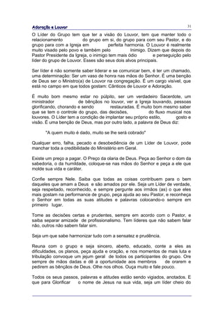 Adoração e Louvor                                                            31

O Líder do Grupo tem que ter a visão do Louvor, tem que manter todo o
relacionamento           do grupo em si, do grupo para com seu Pastor, e do
grupo para com a Igreja em             perfeita harmonia. O Louvor é realmente
muito visado pelo povo e também pelo              Inimigo. Dizem que depois do
Pastor Presidente da Igreja, o inimigo tem mais ódio         e perseguição pelo
líder do grupo de Louvor. Esses são seus dois alvos principais.

Ser líder é não somente saber liderar e se comunicar bem, é ter um chamado,
uma determinação: Ser um vaso de honra nas mãos do Senhor. É uma benção
de Deus ser o Ministro(a) de Louvor na congregação. É um cargo visível, que
está no campo em que todos gostam: Cânticos de Louvor e Adoração.

É muito bom mesmo estar no púlpito, ser um verdadeiro Sacerdote, um
ministrador            de bênçãos no louvor, ver a Igreja louvando, pessoas
glorificando, chorando e sendo        restauradas. É muito bom mesmo saber
que se tem o controle do grupo, das decisões,             do fluxo musical nos
louvores. O Líder tem a condição de implantar seu próprio estilo,      gosto e
visão. É uma benção de Deus, mas por outro lado, a palavra de Deus diz:

      "A quem muito é dado, muito se lhe será cobrado"

Qualquer erro, falha, pecado e desobediência de um Líder de Louvor, pode
manchar toda a credibilidade do Ministério em Geral.

Existe um preço a pagar. O Preço da olaria de Deus. Peça ao Senhor o dom da
sabedoria, o da humildade, coloque-se nas mãos do Senhor e peça a ele que
molde sua vida e caráter.

Confie sempre Nele. Saiba que todas as coisas contribuem para o bem
daqueles que amam a Deus e são amados por ele. Seja um Líder de verdade,
seja respeitado, reconhecido, e sempre pergunte aos irmãos (as) o que eles
mais gostam na performance de grupo, peça ajuda ao seu Pastor, e reconheça
o Senhor em todas as suas atitudes e palavras colocando-o sempre em
primeiro lugar.

Tome as decisões certas e prudentes, sempre em acordo com o Pastor, e
saiba separar amizade de profissionalismo. Tem líderes que não sabem falar
não, outros não sabem falar sim.

Seja um que sabe harmonizar tudo com a sensatez e prudência.

Reuna com o grupo e seja sincero, aberto, educado, conte a eles as
dificuldades, os planos, peça ajuda e oração, e nos momentos de mais luta e
tribulação convoque um jejum geral de todos os participantes do grupo. Ore
sempre de mãos dadas e dê a oportunidade aos membros           de orarem e
pedirem as bênçãos de Deus. Olhe nos olhos. Ouça muito e fale pouco.

Todos os seus passos, palavras e atitudes estão sendo vigiados, anotados. E
que para Glorificar o nome de Jesus na sua vida, seja um líder cheio do
 