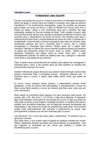 Adoração e Louvor                                                              33

                       FORMANDO UMA EQUIPE

Formar uma equipe de Louvor é o mesmo que formar um Ministério de obreiros
dentro da Igreja, o mesmo deve ser tratado e encarado como algo de extrema
importância. É de fundamental necessidade, antes de escolher as pessoas
para compor um grupo de louvor, o líder ou Ministro de Louvor junto com o
Pastor da Igreja, jejuar e orar fortemente para que a escolha não seja
precipitada, pessoal ou fora da vontade de Deus. Todo cuidado é pouco, pois
uma escolha errada sempre traz grandes e perigosos problemas no futuro, não
somente para o desempenho do grupo de louvor mas também para todo o
crescimento da obra local, e saúde espiritual do corpo de Cristo. É preciso ter a
sensibilidade, discernimento e técnica necessária para estar em primeiro lugar
escolhendo pessoas que tem o chamado para o Louvor, isto é, Levitas
consagrados e chamados pelo Senhor. Muitas vezes por a Igreja estar
iniciando, Pastores ou lideres de Louvor chamam qualquer pessoa que aparece
na Igreja que demonstra gostar de louvar, tocar ou cantar. Muitas vezes
aparecem irmãos(as) que sabem tocar ou cantar muito bem , e pelo
empolgamento colocam na frente da batalha sem orar, averiguar e descobrir
como anda a vida espiritual dos mesmos.

Todo o obreiro deve primeiramente ser testado, para depois ser consagrado e
chamado para a obra, e isto sempre deve ser feito também na escolha dos
componentes do grupo de Louvor.

Existem milhares de grupos de louvor que erraram nesta formação inicial e hoje
passam tremendas lutas e provações porque colocaram pessoas sem o
chamado para o Louvor, e agora estes estão sendo como que pedra de
tropeço.

O Louvor nunca crescerá dessa maneira, o desempenho sempre ficará
estagnado, a obra do Senhor terá dificuldades, e principalmente o mover de
Deus nunca fluirá durante o Louvor da maneira que Deus quer, tudo isso por
uma mal escolha.

Deus desde os primórdios Deus separou um povo exclusivo para louvar- Os
Levitas, (Nm 1:50 . Nm 3:6 e 7 .I Cr 23:30) e hoje não é diferente. É realmente
algo muito delicado a formação de uma equipe de Louvor. É algo que antes de
mais nada é preciso muita oração e revelação de Deus. A maneira certa para a
escolha vem de joelhos dobrados, vem de lágrimas sinceras derramadas nas
madrugadas e até mesmo de auxilio de profissionais nesta área. Uma escolha
errada mata espiritualmente não somente a performance do grupo, mas
principalmente a pessoa que não tem chamado para o Louvor.

Leia Números 1:51 e verá que Deus disse e determinou: "O estranho que se
aproximar morrerá".
Que coisa séria, e que muitas vezes é tratada de qualquer maneira por muitos
lideres. Sabedores também que Deus não chama apenas os capacitados , mas
que capacita os chamados por ele, temos que analisar o caráter do
escolhido(a) para o Louvor.
 