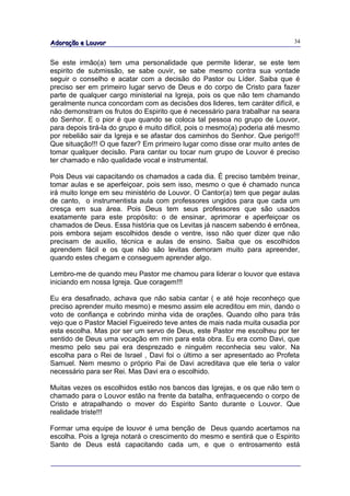 Adoração e Louvor                                                            34


Se este irmão(a) tem uma personalidade que permite liderar, se este tem
espirito de submissão, se sabe ouvir, se sabe mesmo contra sua vontade
seguir o conselho e acatar com a decisão do Pastor ou Líder. Saiba que é
preciso ser em primeiro lugar servo de Deus e do corpo de Cristo para fazer
parte de qualquer cargo ministerial na Igreja, pois os que não tem chamando
geralmente nunca concordam com as decisões dos lideres, tem caráter difícil, e
não demonstram os frutos do Espirito que é necessário para trabalhar na seara
do Senhor. E o pior é que quando se coloca tal pessoa no grupo de Louvor,
para depois tirá-la do grupo é muito difícil, pois o mesmo(a) poderia até mesmo
por rebelião sair da Igreja e se afastar dos caminhos do Senhor. Que perigo!!!
Que situação!!! O que fazer? Em primeiro lugar como disse orar muito antes de
tomar qualquer decisão. Para cantar ou tocar num grupo de Louvor é preciso
ter chamado e não qualidade vocal e instrumental.

Pois Deus vai capacitando os chamados a cada dia. É preciso também treinar,
tomar aulas e se aperfeiçoar, pois sem isso, mesmo o que é chamado nunca
irá muito longe em seu ministério de Louvor. O Cantor(a) tem que pegar aulas
de canto, o instrumentista aula com professores ungidos para que cada um
cresça em sua área. Pois Deus tem seus professores que são usados
exatamente para este propósito: o de ensinar, aprimorar e aperfeiçoar os
chamados de Deus. Essa história que os Levitas já nascem sabendo é errônea,
pois embora sejam escolhidos desde o ventre, isso não quer dizer que não
precisam de auxilio, técnica e aulas de ensino. Saiba que os escolhidos
aprendem fácil e os que não são levitas demoram muito para apreender,
quando estes chegam e conseguem aprender algo.

Lembro-me de quando meu Pastor me chamou para liderar o louvor que estava
iniciando em nossa Igreja. Que coragem!!!

Eu era desafinado, achava que não sabia cantar ( e até hoje reconheço que
preciso aprender muito mesmo) e mesmo assim ele acreditou em min, dando o
voto de confiança e cobrindo minha vida de orações. Quando olho para trás
vejo que o Pastor Maciel Figueiredo teve antes de mais nada muita ousadia por
esta escolha. Mas por ser um servo de Deus, este Pastor me escolheu por ter
sentido de Deus uma vocação em min para esta obra. Eu era como Davi, que
mesmo pelo seu pai era desprezado e ninguém reconhecia seu valor. Na
escolha para o Rei de Israel , Davi foi o último a ser apresentado ao Profeta
Samuel. Nem mesmo o próprio Pai de Davi acreditava que ele teria o valor
necessário para ser Rei. Mas Davi era o escolhido.

Muitas vezes os escolhidos estão nos bancos das Igrejas, e os que não tem o
chamado para o Louvor estão na frente da batalha, enfraquecendo o corpo de
Cristo e atrapalhando o mover do Espirito Santo durante o Louvor. Que
realidade triste!!!

Formar uma equipe de louvor é uma benção de Deus quando acertamos na
escolha. Pois a Igreja notará o crescimento do mesmo e sentirá que o Espirito
Santo de Deus está capacitando cada um, e que o entrosamento está
 