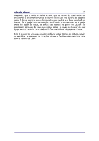 Adoração e Louvor                                                            35

chegando, que a união é visível e real, que as vozes do coral estão se
encaixando e a harmonia musical é notável e sensível. Isto é prova de escolha
certa. A Igreja sempre será o termômetro que medirá a o fluxo espiritual no
Louvor. Se a Igreja louva de coração, em Espirito e em verdade, se a Igreja
chora no poder de Deus, se almas são libertas no poder do Louvor, se
acontecem salvação de vidas nos cultos, saiba , o grupo de Louvor de sua
Igreja está no caminho certo. Aleluias!!! Que maravilha é tal grupo de Louvor.

Este é o papel de um grupo ungido: restaurar vidas, libertas os cativos, salvar
os perdidos, e preparar os corações, almas e Espíritos dos membros para
ouvir a Palavra de Deus
 