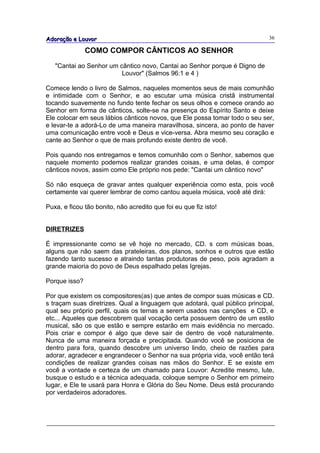 Adoração e Louvor                                                            36

               COMO COMPOR CÂNTICOS AO SENHOR

   "Cantai ao Senhor um cântico novo, Cantai ao Senhor porque é Digno de
                         Louvor" (Salmos 96:1 e 4 )

Comece lendo o livro de Salmos, naqueles momentos seus de mais comunhão
e intimidade com o Senhor, e ao escutar uma música cristã instrumental
tocando suavemente no fundo tente fechar os seus olhos e comece orando ao
Senhor em forma de cânticos, solte-se na presença do Espírito Santo e deixe
Ele colocar em seus lábios cânticos novos, que Ele possa tomar todo o seu ser,
e levar-te a adorá-Lo de uma maneira maravilhosa, sincera, ao ponto de haver
uma comunicação entre você e Deus e vice-versa. Abra mesmo seu coração e
cante ao Senhor o que de mais profundo existe dentro de você.

Pois quando nos entregamos e temos comunhão com o Senhor, sabemos que
naquele momento podemos realizar grandes coisas, e uma delas, é compor
cânticos novos, assim como Ele próprio nos pede: "Cantai um cântico novo"

Só não esqueça de gravar antes qualquer experiência como esta, pois você
certamente vai querer lembrar de como cantou aquela música, você até dirá:

Puxa, e ficou tão bonito, não acredito que foi eu que fiz isto!


DIRETRIZES

É impressionante como se vê hoje no mercado, CD. s com músicas boas,
alguns que não saem das prateleiras, dos planos, sonhos e outros que estão
fazendo tanto sucesso e atraindo tantas produtoras de peso, pois agradam a
grande maioria do povo de Deus espalhado pelas Igrejas.

Porque isso?

Por que existem os compositores(as) que antes de compor suas músicas e CD.
s traçam suas diretrizes. Qual a linguagem que adotará, qual público principal,
qual seu próprio perfil, quais os temas a serem usados nas canções e CD, e
etc... Aqueles que descobrem qual vocação certa possuem dentro de um estilo
musical, são os que estão e sempre estarão em mais evidência no mercado.
Pois criar e compor é algo que deve sair de dentro de você naturalmente.
Nunca de uma maneira forçada e precipitada. Quando você se posiciona de
dentro para fora, quando descobre um universo lindo, cheio de razões para
adorar, agradecer e engrandecer o Senhor na sua própria vida, você então terá
condições de realizar grandes coisas nas mãos do Senhor. E se existe em
você a vontade e certeza de um chamado para Louvor: Acredite mesmo, lute,
busque o estudo e a técnica adequada, coloque sempre o Senhor em primeiro
lugar, e Ele te usará para Honra e Glória do Seu Nome. Deus está procurando
por verdadeiros adoradores.
 