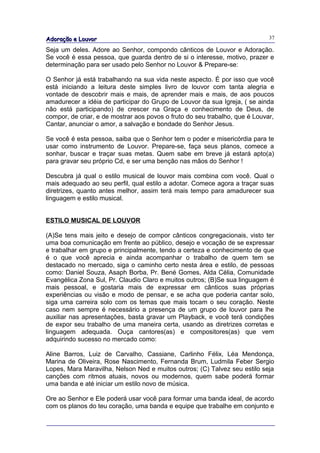 Adoração e Louvor                                                            37

Seja um deles. Adore ao Senhor, compondo cânticos de Louvor e Adoração.
Se você é essa pessoa, que guarda dentro de si o interesse, motivo, prazer e
determinação para ser usado pelo Senhor no Louvor & Prepare-se:

O Senhor já está trabalhando na sua vida neste aspecto. É por isso que você
está iniciando a leitura deste simples livro de louvor com tanta alegria e
vontade de descobrir mais e mais, de aprender mais e mais, de aos poucos
amadurecer a idéia de participar do Grupo de Louvor da sua Igreja, ( se ainda
não está participando) de crescer na Graça e conhecimento de Deus, de
compor, de criar, e de mostrar aos povos o fruto do seu trabalho, que é Louvar,
Cantar, anunciar o amor, a salvação e bondade do Senhor Jesus.

Se você é esta pessoa, saiba que o Senhor tem o poder e misericórdia para te
usar como instrumento de Louvor. Prepare-se, faça seus planos, comece a
sonhar, buscar e traçar suas metas. Quem sabe em breve já estará apto(a)
para gravar seu próprio Cd, e ser uma benção nas mãos do Senhor !

Descubra já qual o estilo musical de louvor mais combina com você. Qual o
mais adequado ao seu perfil, qual estilo a adotar. Comece agora a traçar suas
diretrizes, quanto antes melhor, assim terá mais tempo para amadurecer sua
linguagem e estilo musical.


ESTILO MUSICAL DE LOUVOR

(A)Se tens mais jeito e desejo de compor cânticos congregacionais, visto ter
uma boa comunicação em frente ao público, desejo e vocação de se expressar
e trabalhar em grupo e principalmente, tendo a certeza e conhecimento de que
é o que você aprecia e ainda acompanhar o trabalho de quem tem se
destacado no mercado, siga o caminho certo nesta área e estilo, de pessoas
como: Daniel Souza, Asaph Borba, Pr. Bené Gomes, Alda Célia, Comunidade
Evangélica Zona Sul, Pr. Claudio Claro e muitos outros; (B)Se sua linguagem é
mais pessoal, e gostaria mais de expressar em cânticos suas próprias
experiências ou visão e modo de pensar, e se acha que poderia cantar solo,
siga uma carreira solo com os temas que mais tocam o seu coração. Neste
caso nem sempre é necessário a presença de um grupo de louvor para lhe
auxiliar nas apresentações, basta gravar um Playback, e você terá condições
de expor seu trabalho de uma maneira certa, usando as diretrizes corretas e
linguagem adequada. Ouça cantores(as) e compositores(as) que vem
adquirindo sucesso no mercado como:

Aline Barros, Luiz de Carvalho, Cassiane, Carlinho Félix, Léa Mendonça,
Marina de Oliveira, Rose Nascimento, Fernanda Brum, Ludmila Feber Sergio
Lopes, Mara Maravilha, Nelson Ned e muitos outros; (C) Talvez seu estilo seja
canções com ritmos atuais, novos ou modernos, quem sabe poderá formar
uma banda e até iniciar um estilo novo de música.

Ore ao Senhor e Ele poderá usar você para formar uma banda ideal, de acordo
com os planos do teu coração, uma banda e equipe que trabalhe em conjunto e
 