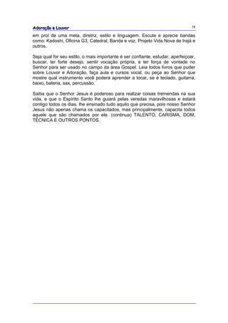 Adoração e Louvor                                                               38

em prol de uma meta, diretriz, estilo e linguagem. Escute e aprecie bandas
como: Kadoshi, Oficina G3, Catedral, Banda e voz, Projeto Vida Nova de Irajá e
outros.

Seja qual for seu estilo, o mais importante é ser confiante, estudar, aperfeiçoar,
buscar, ter forte desejo, sentir vocação própria, e ter força de vontade no
Senhor para ser usado no campo da área Gospel. Leia todos livros que puder
sobre Louvor e Adoração, faça aula e cursos vocal, ou peça ao Senhor que
mostre qual instrumento você poderá aprender a tocar, se é teclado, guitarra,
baixo, bateria, sax, percussão.

Saiba que o Senhor Jesus é poderoso para realizar coisas tremendas na sua
vida, e que o Espírito Santo lhe guiará pelas veredas maravilhosas e estará
contigo todos os dias, lhe ensinado tudo aquilo que precisa, pois nosso Senhor
Jesus não apenas chama os capacitados, mas principalmente, capacita todos
aquele que são chamados por ele. (continua) TALENTO, CARISMA, DOM,
TÉCNICA E OUTROS PONTOS.
 