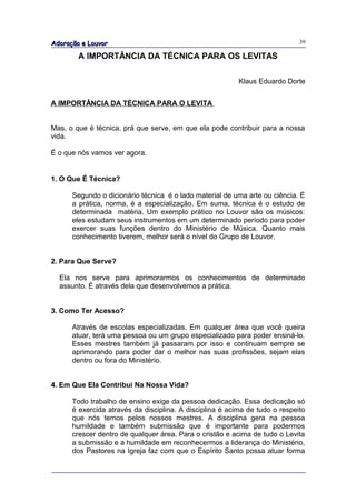 Adoração e Louvor                                                            39

        A IMPORTÂNCIA DA TÉCNICA PARA OS LEVITAS

                                                          Klaus Eduardo Dorte


A IMPORTÂNCIA DA TÉCNICA PARA O LEVITA


Mas, o que é técnica, prá que serve, em que ela pode contribuir para a nossa
vida.

É o que nós vamos ver agora.


1. O Que É Técnica?

      Segundo o dicionário técnica é o lado material de uma arte ou ciência. É
      a prática, norma, é a especialização. Em suma, técnica é o estudo de
      determinada matéria. Um exemplo prático no Louvor são os músicos:
      eles estudam seus instrumentos em um determinado período para poder
      exercer suas funções dentro do Ministério de Música. Quanto mais
      conhecimento tiverem, melhor será o nível do Grupo de Louvor.


2. Para Que Serve?

  Ela nos serve para aprimorarmos os conhecimentos de determinado
  assunto. É através dela que desenvolvemos a prática.


3. Como Ter Acesso?

      Através de escolas especializadas. Em qualquer área que você queira
      atuar, terá uma pessoa ou um grupo especializado para poder ensiná-lo.
      Esses mestres também já passaram por isso e continuam sempre se
      aprimorando para poder dar o melhor nas suas profissões, sejam elas
      dentro ou fora do Ministério.


4. Em Que Ela Contribui Na Nossa Vida?

      Todo trabalho de ensino exige da pessoa dedicação. Essa dedicação só
      é exercida através da disciplina. A disciplina é acima de tudo o respeito
      que nós temos pelos nossos mestres. A disciplina gera na pessoa
      humildade e também submissão que é importante para podermos
      crescer dentro de qualquer área. Para o cristão e acima de tudo o Levita
      a submissão e a humildade em reconhecermos a liderança do Ministério,
      dos Pastores na Igreja faz com que o Espírito Santo possa atuar forma
 
