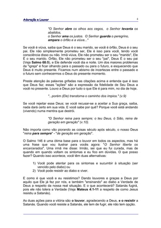 Adoração e Louvor                                                            4


                "O Senhor abre os olhos aos cegos, o Senhor levanta os
                abatidos,
                o Senhor ama os justos. O Senhor guarda o peregrino,
                ampara o órfão e a viúva..."

Se você é viúva, saiba que Deus é o seu marido, se você é órfão, Deus é o seu
pai. Ele não simplesmente prometeu ser, Ele é isso para você, tendo você
consciência disso ou não. Irmã viúva, Ele não prometeu ser o seu "marido", Ele
É o seu marido. Órfão, Ele não prometeu ser o seu "pai", Deus É o seu pai
(Veja Salmo 68:5), e Ele defende você dia e noite. Um dos maiores problemas
da "igreja" é ficar olhando para o passado ou para o futuro, e esquecendo que
Deus é muito presente. Ficamos num abismo de incertezas entre o passado e
o futuro sem conhecermos o Deus do presente momento.

Preste atenção às palavras grifadas nas citações acima e entenda que é isso
que Deus faz; essas "ações" são a expressão da fidelidade de Seu Deus a
você no presente. Louvo a Deus por tudo o que Ele é para mim, no dia de hoje.

                "...porém (Ele) transtorna o caminho dos ímpios." (v.9)

Se você rejeitar esse Deus; se você recusar-se a aceitar a Sua graça, saiba,
nada dará certo em sua vida. E você sabe por quê? Porque você está andando
(vivendo) numa mentira que destrói.

                "O Senhor reina para sempre; o teu Deus, ó Sião, reina de
                geração em geração" (v.10).

Não importa como vão piorando as coisas século após século, o nosso Deus
"reina para sempre" - "de geração em geração".

O Salmo 146 é uma ótima base para o louvor em todos os aspectos, mas há
uma frase que vou ilustrar para vocês agora: "O Senhor liberta os
encarcerados". Uma irmã me disse: Irmão, sei que eu fui curada, mas de
quando em quando voltam os sintomas e eu fico em dúvidas. O que posso
fazer? Quando isso acontece, você têm duas alternativas:

      1) Você pode atentar para os sintomas e sucumbir à situação (ser
         vencido pelo diabo) ou
      2) Você pode resistir ao diabo e viver.

E como é que você e eu resistimos? Dando louvores e graças a Deus por
aquilo que Ele já fez por nós, e também "ensinando" ao diabo a Verdade de
Deus a respeito da nossa real situação. E o que acontecerá? Satanás fugirá,
pois ele não tolera a Verdade (Veja Mateus 4:1-11 a respeito de como Jesus
resistiu a Satanás).

As duas ações para a vitória são o louvor, agradecendo a Deus, e o resistir a
Satanás. Quando você resiste a Satanás, ele tem de fugir, ele não tem opção.
 