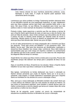 Adoração e Louvor                                                         40

      mais intensa através de seus membros dando-lhes profecias, curas,
      libertação e muito mais. A unção do Espírito pode aparecer mais
      claramente dentro da Igreja.


Lembremos que vários profetas no Antigo Testamento também obtiveram êxito
no seu Ministério através de uma preparação específica, ou seja, trabalharam
para que Deus pudesse usá-los para fazer seus grandes feitos entre o seu
povo. Até Jesus Cristo, na sua infância, foi preparado para iniciar sua vida
pública e este é o maior exemplo de disciplina e humildade que podemos ter.

Portanto irmãos, basta seguirmos o caminho que Ele nos deixou e termos fé
que o Espírito Santo agirá através de cada um para que a obra do Senhor não
pare por falta de pessoas. Jesus Cristo começou sua vida pública aos 30 anos
e passou 40 dias no deserto sendo tentado por Satanás antes de morrer e
ressuscitar. Moisés passou 40 anos no deserto se preparando para a grande
obra que Deus faria através dele: libertar seu povo do Egito.

A nós só cabe perseverarmos na nossa preparação até o momento que Deus
lhe pergunte: “Você está pronto prá Batalha?” e nós possamos dizer: “Sim
Mestre, eis-me aqui”. Mas para isso devemos ser disciplinados, quebrados e
deixarmos Deus trabalhar nas nossas vidas. Lembre-se: Deus dará todas as
oportunidades para que você cresça em Espírito e também no conhecimento
dos talentos que Ele te deu quando nasceu e a nós cabe-nos não desperdiçá-
las alegando falta de tempo ou cansaço.

Asaph Borba nos coloca que Deus chama a todos para a sua obra. Poucos são
escolhidos porque não dedicam seu tempo para o propósito de Deus na sua
vida.

Seja um escolhido de Deus. Empenhe-se nos estudos. Deixe o Espírito Santo
trabalhar na sua vida e que Deus o abençoe no seu Ministério...


Nas Igrejas, normalmente os levitas dedicavam seu louvor e adoração ao
Senhor sempre pensando que unção do Espírito Santo por si só já era o
suficiente. Ledo engano. A Unção realmente é necessária para que o Espírito
Santo se manifeste em nós através do Louvor e Adoração a Deus.

Mas, será que a nossa dedicação ao Ministério também não conta!? Será que
o nosso esforço de melhorar cada vez mais através do estudo da Palavra, ao
que conta no crescimento espiritual, como também o estudo técnico para um
melhor conhecimento e domínio daquilo que temos em nossas mãos não conta
para darmos o melhor de nós a Deus!?

Diante de tal pergunta, quero mostrar um pouco da necessidade de
estudarmos os padrões técnicos no Ministério de Louvor e Adoração.
 