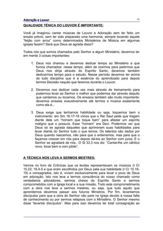 Adoração e Louvor                                                          41

QUALIDADE TÉNICA DO LOUVOR É IMPORTANTE:

Você já imaginou cantar músicas de Louvor e Adoração sem ter feito um
ensaio prévio, sem ter sido preparado uma harmonia, sempre tocando aquele
“feijão com arroz” como determinados Ministérios de Música em algumas
igrejas fazem? Será que Deus se agrada disso?

Todos nós que somos chamados pelo Senhor a algum Ministério, devemos ter
em mente 3 coisas importantes:

     1. Deus nos chamou e devemos dedicar tempo ao Ministério a que
        fomos chamados: nesse tempo, além de orarmos para pedirmos que
        Deus nos dirija através do Espírito Santo, devemos também
        dedicarmos tempo para o estudo. Nesse período devemos ter acima
        de tudo disciplina que é a essência do aprendizado para depois
        termos Decisão naquilo que faremos durante o Louvor.

     2. Devemos nos dedicar cada vez mais através de treinamento para
        podermos levar ao Senhor o melhor que podemos dar através daquilo
        que cantamos ou tocamos. Os ensaios também são muito importante:
        devemos ensaias exaustivamente até termos a música exatamente
        como ela é...

     3. Deus exige que tenhamos habilidade ou seja, toquemos bem o
        instrumento: em Sm 16.17-18 vimos que o Rei Saul pede que tragam
        diante dele um “homem que toque bem” para afastar um espírito
        maligno que o possuía. Esse “homem” era Davi. Podermos ver que
        Deus só se agrada daqueles que aprimoram suas habilidades para
        levar diante do Senhor tudo o que temos. Os talentos são dados por
        Deus quando nascemos, não para que o enterremos, mas para que o
        façamos crescer em nós para depois dá-los ao Senhor com juros. E o
        Senhor se agradará de nós.. O Sl 33,3 nos diz: “Cantai-lhe um cântico
        novo, tocai bem e com júbilo”.


A TÉCNICA NOS LEVA A SERMOS MESTRES:

Vemos no livro de Crônicas que os levitas representavam os músicos (I Cr
15.22; 16.4-5 e que eram escolhidos por Deus pela sua habilidade (I Cr 15.16-
19) e consagrados, isto é, viviam exclusivamente para levar o povo de Deus
em adoração. Isto nos leva a termos consciência do nosso chamado como
verdadeiros adoradores, sermos cheios do Espírito Santo e sermos
comprometidos com a Igreja local e a sua missão. Todo este comprometimento
com a obra nos leva a sermos mestres, ou seja, que tudo aquilo que
aprendemos devemos passar aos futuros Ministros. Por fim, levantamos
discípulos para que a obra do Senhor não pare na Igreja devido à nossa falta
de conhecimento ou por sermos relapsos com o Ministério. O Senhor mesmo
disse “levantai discípulos”. Mas para isso devemos ter total consagração ao
 