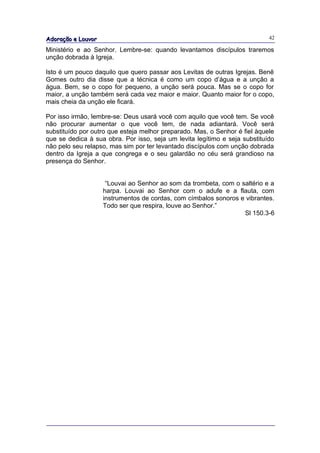 Adoração e Louvor                                                           42

Ministério e ao Senhor. Lembre-se: quando levantamos discípulos traremos
unção dobrada à Igreja.

Isto é um pouco daquilo que quero passar aos Levitas de outras Igrejas. Benê
Gomes outro dia disse que a técnica é como um copo d’água e a unção a
água. Bem, se o copo for pequeno, a unção será pouca. Mas se o copo for
maior, a unção também será cada vez maior e maior. Quanto maior for o copo,
mais cheia da unção ele ficará.

Por isso irmão, lembre-se: Deus usará você com aquilo que você tem. Se você
não procurar aumentar o que você tem, de nada adiantará. Você será
substituído por outro que esteja melhor preparado. Mas, o Senhor é fiel àquele
que se dedica à sua obra. Por isso, seja um levita legítimo e seja substituído
não pelo seu relapso, mas sim por ter levantado discípulos com unção dobrada
dentro da Igreja a que congrega e o seu galardão no céu será grandioso na
presença do Senhor.


                     “Louvai ao Senhor ao som da trombeta, com o saltério e a
                    harpa. Louvai ao Senhor com o adufe e a flauta, com
                    instrumentos de cordas, com címbalos sonoros e vibrantes.
                    Todo ser que respira, louve ao Senhor.”
                                                                  Sl 150.3-6
 