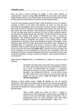 Adoração e Louvor                                                              5


Para ver como o louvor funciona na prática, e como Deus "liberta os
encarcerados", observe comigo Atos 16:19-28. Sei que todos vocês sabem
desse acontecimento e como Paulo e Silas se achavam encarcerados com pés
e mãos presos ao tronco dentro do cárcere interior daquela cidade.

O que foi que aconteceu quando Paulo e Silas levantaram a voz em oração e
louvores a Deus? O que pode você esperar, se você, no meio de uma
circunstância esmagadora, abre a sua boca e começa a louvar e agradecer a
Deus pelo que Ele é? Quando você procede assim, aquilo que você não tem,
terá, aquilo que você necessita, você receberá. E ainda que o trecho em Atos
16 não nos diga quais eram os louvores de Paulo e Silas, podemos saber o
que disseram em razão daquilo que aconteceu. Os dois servos de Deus foram
enviados pelo Espírito para pregar o Evangelho em toda a região da
Macedônia, mas Satanás levantou-se contra eles para os impedir. Então,
achando-se presos e impedidos de cumprir a sua missão, Paulo e Silas
agradeceram e louvaram a Deus pela liberdade de pregar o Evangelho. Como
podemos saber isso? Em razão do terremoto que Deus enviou, libertando-os
completamente. É impossível você louvar a Deus por algo e aquilo não
acontecer. Sabe por quê? Porque Deus habita ou como se diz é "entronizado"
entre os louvores de Israel (Veja Salmo 22:3). Quando você louva a Deus, Ele
se faz presente na sua circunstância e tudo tem de se submeter a Ele. Na
presença do Senhor, é impossível alguém ficar preso ou oprimido e assim, todo
o cárcere foi abalado, e Paulo e Silas foram libertos. "Deus (sempre) liberta os
encarcerados".

Agora observe Isaías 61:1-3, e consideremos a prática do louvor de outra
maneira:

                 "O Espírito do Senhor Deus está sobre mim, porque o Senhor
                 me ungiu, para pregar boas-novas aos quebrantados, enviou-
                 me a curar os quebrantados de coração, a proclamar
                 libertação aos cativos, e a pôr em liberdade os algemados; a
                 apregoar o ano aceitável do Senhor... e a pôr sobre os que
                 em Sião estão de luto uma coroa em vez de cinzas, óleo de
                 alegria em vez de pranto, veste de louvor em vez de
                 espírito angustiado..."

Observe a frase grifada acima: "veste de louvor em vez de espírito
angustiado". Está vendo a providência de Deus para você na hora da angústia?
Ele lhe deu uma "veste de louvor", e cabe a você usá-la. O apóstolo Tiago fala
nesse teor em relação às "várias provações" em nossa vida. Vamos ler o que o
apóstolo disse:

                 "Meus irmãos, tende por motivo de toda a alegria o
                 passardes por várias provações, sabendo que a provação da
                 vossa fé, uma vez confirmada, produz perseverança. Ora, a
                 perseverança deve ter ação completa, para que sejais
                 perfeitos e íntegros, em nada deficientes" - Tiago 1:2-4.
 