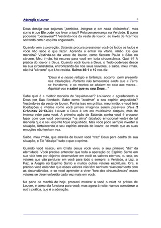 Adoração e Louvor                                                           6


Deus deseja que sejamos "perfeitos, íntegros e em nada deficientes", mas
como é que Ele pode nos levar a isso? Pela perseverança na Verdade. E como
podemos "perseverar"? Vestindo-nos da veste de louvor, ao invés de ficarmos
sofrendo com o espírito angustiado.

Quando vem a provação, Satanás procura pressionar você de todos os lados e
você não sabe o que fazer. Aprenda a entrar na vitória, irmão. De que
maneira? Vestindo-se da veste de louvor, como fizeram Paulo e Silas no
cárcere. Meu irmão, há recurso para você em toda circunstância. Qual é? A
prática do louvor a Deus. Quando você louva a Deus, o Todo-poderoso desce
na sua circunstância, entronizando-Se nos seus louvores, e saiba, meu irmão,
não há "cárcere" que Lhe resista. Salmo 46:1 e 10 nos diz:

                "Deus é o nosso refúgio e fortaleza, socorro bem presente
                nas tribulações. Portanto não temeremos ainda que a Terra
                se transtorne, e os montes se abalem no seio dos mares...
                Aquietai-vos e sabei que eu sou Deus..."

Sabe qual é a melhor maneira de "aquietar-se"? Louvando e agradecendo a
Deus por Sua Bondade. Sabe como "acalmar" o seu espírito angustiado?
Vestindo-se da veste de louvor. Ponha isso em prática, meu irmão, e você terá
libertações e vitórias como você jamais imaginou serem possíveis (Veja 2
Crônicas 20:13-30). Louvar a Deus é um ato muitíssimo simples, mas de
imenso valor para você. A primeira ação de Satanás contra você é procurar
fazer com que você permaneça "na alma" (abalado emocionalmente) de tal
maneira que o seu espírito fique angustiado. Mas você pode sempre inverter a
situação, fortalecendo o seu espírito através do louvor, de modo que as suas
emoções não tenham vez.

Saiba, meu irmão, que através do louvor você "traz" Deus para dentro da sua
situação, e Ele "dissipa" tudo o que o oprime.

Quando você nasceu em Cristo Jesus você viveu o seu primeiro "dia" da
eternidade. Você precisa entender que toda a operação do Espírito Santo em
sua vida tem por objetivo desenvolver em você os valores eternos, ou seja, os
valores que vão perdurar em você para todo o sempre: a Verdade, a Luz, a
Paz, a Alegria no Espírito Santo e muitos outros valores espirituais. Ora, é
preciso você entender que esses valores não têm nenhum relacionamento com
as circunstâncias, e se você aprender a viver "fora das circunstâncias" esses
valores se desenvolverão cada vez mais em você.

Na parte da manhã de hoje, procurei mostrar a você o valor da prática de
Louvor, e como ela funciona para você, mas agora à noite, vamos considerar a
outra prática, que é a adoração.
 