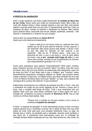 Adoração e Louvor                                                             7


A PRÁTICA DA ADORAÇÃO

Pedi a vocês repetirem uma frase, estão lembrando? A verdade de Deus tem
de ser vivida. Quero tanto que vocês se conscientizem disso. Meu irmão, se
você não dedicar tempo a Deus (passar tempos a sós com Ele) você jamais
saberá o que Ele pode fazer em sua vida. É imprescindível você ficar muito na
presença de Deus, orando no Espírito e meditando na Palavra. Não importa
qual a postura física, você pode orar em pé, deitado, ajoelhado, andando... não
importa, o importante é a "postura" do seu coração.

Vamos abrir as nossas Bíblias em Isaías 29:9-13.
Quero que você observe principalmente:

                 "...Toda a visão já se vos tornou como as palavras dum livro
                 selado que se dá ao que sabe ler dizendo: Lê isto, peço-te; e
                 ele responde: Não posso porque está selado; e dá-se o livro
                 ao que não sabe ler, dizendo: Lê isto, peço-te; e ele
                 responde: Não sei ler. O Senhor disse: ...este povo se
                 Aproxima de mim, e com a sua boca e com os seus lábios
                 me honra, mas o seu coração está longe de mim e o seu
                 temor para comigo consiste só em mandamentos de homens
                 que maquinalmente aprendeu" (V.11-13).

Como acho expressiva essa palavra "maquinalmente"! Será quem inventou
essa "máquina" que faz com que os homens "falem" em Deus, mas não vivam
em Deus, isto é, faz com que tenham um palavreado todo apropriado, mas é só
da boca pra fora? O pior disso tudo é que o maligno, que "inventou" esses
procedimentos perniciosos, conseguiu adeptos na "igreja" que ensinam essas
coisas e demais. E Deus diz, na citação acima, que essa condição faz com que
o livro (a Palavra de Deus) fique como que "selado", ou seja, que a pessoa não
consegue lê-lo, porque não sabe ler. O que acontece?

Infelizmente encontramos com milhares de pessoas que têm o "livro", mas não
o entendem em razão de sua forma religiosa de ser. Honram a Deus com a
boca, mas o coração está longe de Deus. Tudo o que ensinamos tem por
objetivo fazer com que você possa confessar com a boca aquilo em que o
coração crê. Já falamos um pouco a respeito de Romanos 10:10, mas eu não
concluí as minhas observações. Veja:

                 "Porque com o coração se crê para Justiça e com a boca se
                 confessa a respeito da salvação".

A frase: "a respeito da salvação" é muito interessante porque o texto na língua
original exprime que o "confessar na boca" tem o efeito de fazer com que você
passe de onde você está para uma situação totalmente outra, ou seja, da
derrota para a vitória, da perdição para a salvação. Quando você confessa o
que Deus diz, é impossível você permanecer como era. A confissão da
Verdade sempre efetua mudanças em sua vida. Mas lembre-se, meu irmão, de
 