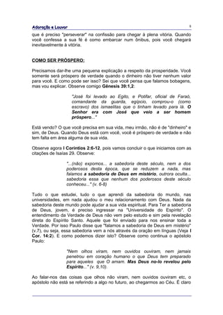 Adoração e Louvor                                                           8

que é preciso "perseverar" na confissão para chegar à plena vitória. Quando
você confessa a sua fé é como embarcar num ônibus, pois você chegará
inevitavelmente à vitória.


COMO SER PRÓSPERO:

Precisamos dar-lhe uma pequena explicação a respeito da prosperidade. Você
somente será próspero de verdade quando o dinheiro não tiver nenhum valor
para você. E como pode ser isso? Sei que você pensa que falamos bobagens,
mas vou explicar. Observe comigo Gênesis 39:1,2:

                    "José foi levado ao Egito, e Potifar, oficial de Faraó,
                    comandante da guarda, egípcio, comprou-o (como
                    escravo) dos ismaelitas que o tinham levado para lá. O
                    Senhor era com José que veio a ser homem
                    próspero..."

Está vendo? O que você precisa em sua vida, meu irmão, não é de "dinheiro" e
sim, de Deus. Quando Deus está com você, você é próspero de verdade e não
tem falta em área alguma de sua vida.

Observe agora I Coríntios 2:6-12, pois vamos concluir o que iniciamos com as
citações de Isaías 29. Observe:

                "...(não) expomos... a sabedoria deste século, nem a dos
                poderosos desta época, que se reduzem a nada, mas
                falamos a sabedoria de Deus em mistério, outrora oculta...
                sabedoria essa que nenhum dos poderosos deste século
                conheceu..." (v. 6-8)

Tudo o que estudei, tudo o que aprendi da sabedoria do mundo, nas
universidades, em nada ajudou o meu relacionamento com Deus. Nada da
sabedoria deste mundo pode ajudar a sua vida espiritual. Para Ter a sabedoria
de Deus, jovem, é preciso ingressar na "Universidade do Espírito". O
entendimento da Verdade de Deus não vem pelo estudo e sim pela revelação
direta do Espírito Santo. Aquele que foi enviado para nos ensinar toda a
Verdade. Por isso Paulo disse que "falamos a sabedoria de Deus em mistério"
(v.7), ou seja, essa sabedoria vem a nós através da oração em línguas (Veja I
Cor. 14:2). E como podemos dizer isto? Observe como continua o apóstolo
Paulo:

                "Nem olhos viram, nem ouvidos ouviram, nem jamais
                penetrou em coração humano o que Deus tem preparado
                para aqueles que O amam. Mas Deus no-lo revelou pelo
                Espírito..." (v. 9,10).

Ao falar-nos das coisas que olhos não viram, nem ouvidos ouviram etc, o
apóstolo não está se referindo a algo no futuro, ao chegarmos ao Céu. É claro
 