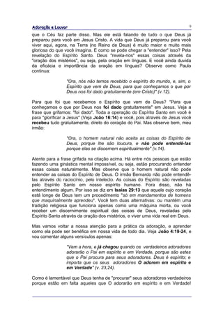 Adoração e Louvor                                                            9

que o Céu faz parte disso. Mas ele está falando de tudo o que Deus já
preparou para você em Jesus Cristo. A vida que Deus já preparou para você
viver aqui, agora, na Terra (no Reino de Deus) é muito maior e muito mais
gloriosa do que você imagina. E como se pode chegar a "entender" isso? Pela
revelação do Espírito Santo. Deus "revela-nos" essas coisas através da
"oração dos mistérios", ou seja, pela oração em línguas. E você ainda duvida
da eficácia e importância da oração em línguas? Observe como Paulo
continua:

                "Ora, nós não temos recebido o espírito do mundo, e, sim, o
                Espírito que vem de Deus, para que conheçamos o que por
                Deus nos foi dado gratuitamente (em Cristo)" (v.12).

Para que foi que recebemos o Espírito que vem de Deus? "Para que
conheçamos o que por Deus nos foi dado gratuitamente" em Jesus. Veja a
frase que grifamos: "foi dado". Toda a operação do Espírito Santo em você é
para "glorificar a Jesus" (Veja João 16:14) e você, pois através de Jesus você
recebeu tudo gratuitamente, direto do coração do Pai. Mas observe bem, meu
irmão:

                "Ora, o homem natural não aceita as coisas do Espírito de
                Deus, porque lhe são loucura, e não pode entendê-las
                porque elas se discernem espiritualmente" (v.14).

Atente para a frase grifada na citação acima. Há entre nós pessoas que estão
fazendo uma ginástica mental impossível, ou seja, estão procurando entender
essas coisas naturalmente. Mas observe que o homem natural não pode
entender as coisas do Espírito de Deus. O irmão Bernardo não pode entendê-
las através do raciocínio, pelo intelecto. As coisas do Espírito são reveladas
pelo Espírito Santo em nosso espírito humano. Fora disso, não há
entendimento algum. Por isso se diz em Isaías 29:13 que aquele cujo coração
está longe de Deus tem um procedimento "só em mandamentos de homens
que maquinalmente aprendeu". Você tem duas alternativas: ou mantém uma
tradição religiosa que funciona apenas como uma máquina morta, ou você
receber um discernimento espiritual das coisas de Deus, reveladas pelo
Espírito Santo através da oração dos mistérios, e viver uma vida real em Deus.

Mas vamos voltar a nossa atenção para a prática da adoração, e aprender
como ela pode ser benéfica em nossa vida de todo dia. Veja João 4:19-24, e
vou comentar alguns versículos apenas:

                "Vem a hora, e já chegou quando os verdadeiros adoradores
                adorarão o Pai em espírito e em Verdade, porque são estes
                que o Pai procura para seus adoradores. Deus é espírito; e
                importa que os seus adoradores O adorem em espírito e
                em Verdade" (v. 23,24).

Como é lamentável que Deus tenha de "procurar" seus adoradores verdadeiros
porque estão em falta aqueles que O adorarão em espírito e em Verdade!
 