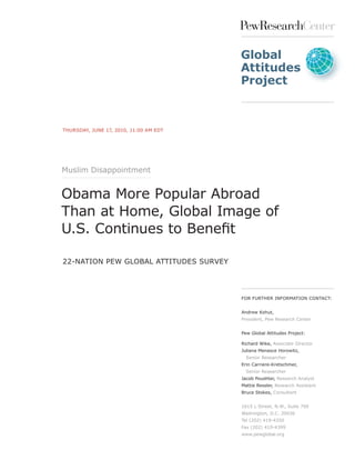 PewResearchCenter

                                        Global
                                        Attitudes
                                        Project



THURSDAY, JUNE 17, 2010, 11:00 AM EDT




Muslim Disappointment


Obama More Popular Abroad
Than at Home, Global Image of
U.S. Continues to Benefit

22-NATION PEw GlOBAl ATTITUDES SURvEY




                                        FOR FURTHER INFORMATION CONTACT:


                                        Andrew Kohut,
                                        President, Pew Research Center


                                        Pew Global Attitudes Project:

                                        Richard wike, Associate Director
                                        Juliana Menasce Horowitz,
                                          Senior Researcher
                                        Erin Carriere-Kretschmer,
                                          Senior Researcher
                                        Jacob Poushter, Research Analyst
                                        Mattie Ressler, Research Assistant
                                        Bruce Stokes, Consultant


                                        1615 l Street, N.w., Suite 700
                                        washington, D.C. 20036
                                        Tel (202) 419-4350
                                        Fax (202) 419-4399
                                        www.pewglobal.org
 