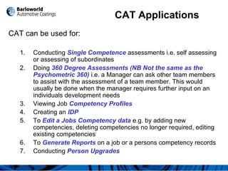 CAT Applications
CAT can be used for:
1. Conducting Single Competence assessments i.e. self assessing
or assessing of subordinates
2. Doing 360 Degree Assessments (NB Not the same as the
Psychometric 360) i.e. a Manager can ask other team members
to assist with the assessment of a team member. This would
usually be done when the manager requires further input on an
individuals development needs
3. Viewing Job Competency Profiles
4. Creating an IDP
5. To Edit a Jobs Competency data e.g. by adding new
competencies, deleting competencies no longer required, editing
existing competencies
6. To Generate Reports on a job or a persons competency records
7. Conducting Person Upgrades
 