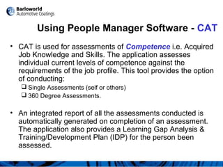 Using People Manager Software - CAT
• CAT is used for assessments of Competence i.e. Acquired
Job Knowledge and Skills. The application assesses
individual current levels of competence against the
requirements of the job profile. This tool provides the option
of conducting:
 Single Assessments (self or others)
 360 Degree Assessments.
• An integrated report of all the assessments conducted is
automatically generated on completion of an assessment.
The application also provides a Learning Gap Analysis &
Training/Development Plan (IDP) for the person been
assessed.
 