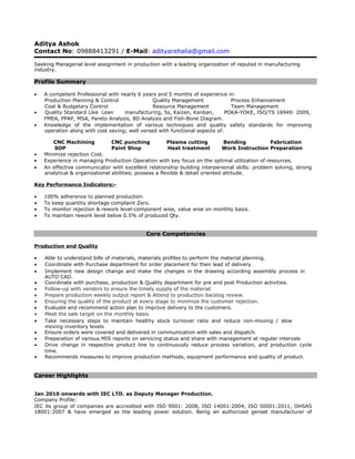 Aditya Ashok
Contact No: 09888413291 / E-Mail: adityarehalia@gmail.com
Seeking Managerial level assignment in production with a leading organization of reputed in manufacturing
industry.
Profile Summary
• A competent Professional with nearly 6 years and 5 months of experience in:
Production Planning & Control Quality Management Process Enhancement
Cost & Budgetary Control Resource Management Team Management
• Quality Standard Like Lean manufacturing, 5s, Kaizen, Kanban, POKA-YOKE, ISO/TS 16949: 2009,
FMEA, PPAP, MSA, Pareto Analysis, 8D Analysis and Fish-Bone Diagram.
• Knowledge of the implementation of various techniques and quality safety standards for improving
operation along with cost saving; well versed with functional aspects of:
CNC Machining CNC punching Plasma cutting Bending Fabrication
SOP Paint Shop Heat treatment Work Instruction Preparation
• Minimize rejection Cost.
• Experience in managing Production Operation with key focus on the optimal utilization of resources.
• An effective communicator with excellent relationship building interpersonal skills: problem solving, strong
analytical & organizational abilities; possess a flexible & detail oriented attitude.
Key Performance Indicators:-
• 100% adherence to planned production.
• To keep quantity shortage complaint Zero.
• To monitor rejection & rework level-component wise, value wise on monthly basis.
• To maintain rework level below 0.5% of produced Qty.
Core Competencies
Production and Quality
• Able to understand bills of materials, materials profiles to perform the material planning.
• Coordinate with Purchase department for order placement for their lead of delivery.
• Implement new design change and make the changes in the drawing according assembly process in
AUTO CAD.
• Coordinate with purchase, production & Quality department for pre and post Production activities.
• Follow-up with vendors to ensure the timely supply of the material.
• Prepare production weekly output report & Attend to production backlog review.
• Ensuring the quality of the product at every stage to minimize the customer rejection.
• Evaluate and recommend action plan to improve delivery to the customers.
• Meet the sale target on the monthly basis.
• Take necessary steps to maintain healthy stock turnover ratio and reduce non-moving / slow
moving inventory levels
• Ensure orders were covered and delivered in communication with sales and dispatch.
• Preparation of various MIS reports on servicing status and share with management at regular intervals
• Drive change in respective product line to continuously reduce process variation, and production cycle
time.
• Recommends measures to improve production methods, equipment performance and quality of product.
Career Highlights
Jan 2016 onwards with IEC LTD. as Deputy Manager Production.
Company Profile:
IEC its group of companies are accredited with ISO 9001: 2008, ISO 14001:2004, ISO 50001:2011, OHSAS
18001:2007 & have emerged as the leading power solution. Being an authorized genset manufacturer of
 