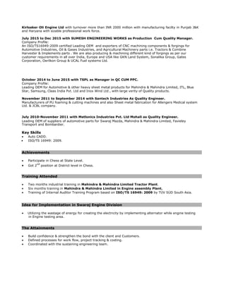 Kirlosker Oli Engine Ltd with turnover more than INR 2000 million with manufacturing facilty in Punjab J&K
and Haryana with sizable professional work force.
July 2015 to Dec 2015 with SUMESH ENGINEERING WORKS as Production Cum Quality Manager.
Company Profile:
An ISO/TS16949:2009 certified Leading OEM and exporters of CNC machining components & forgings for
Automotive Industries, Oil & Gases Industries, and Agricultural Machinery parts i.e. Tractors & Combine
Harvester & Implements parts . We are also producing & machining different kind of forgings as per our
customer requirements in all over India, Europe and USA like GKN Land System, Sonalika Group, Gates
Corporation, Oerilkon Group & UCAL Fuel systems Ltd.
October 2014 to June 2015 with TSPL as Manager in QC CUM PPC.
Company Profile:
Leading OEM for Automotive & other heavy sheet metal products for Mahindra & Mahindra Limited, ITL, Blue
Star, Samsung, Claas India Pvt. Ltd and Inox Wind Ltd , with large verity of Quality products.
November 2011 to September 2014 with Santech Industries As Quality Engineer.
Manufacturers of PU foaming & cutting machines and also Sheet metal fabrication for Allengers Medical system
Ltd. & JCBL company.
July 2010-November 2011 with Metlonics Industries Pvt. Ltd Mohali as Quality Engineer.
Leading OEM of suppliers of automotive parts for Swaraj Mazda, Mahindra & Mahindra Limited, Favieley
Transport and Bombardier.
Key Skills
• Auto CADD.
• ISO/TS 16949: 2009.
Achievements
• Participate in Chess at State Level.
• Got 2
nd
position at District level in Chess.
Training Attended
• Two months industrial training in Mahindra & Mahindra Limited Tractor Plant.
• Six months training in Mahindra & Mahindra Limited in Engine assembly Plant.
• Training of Internal Auditor Training Program based on ISO/TS 16949: 2009 by TÜV SÜD South Asia.
Idea for Implementation in Swaraj Engine Division
• Utilizing the wastage of energy for creating the electricity by implementing alternator while engine testing
in Engine testing area.
The Attainments
• Build confidence & strengthen the bond with the client and Customers.
• Defined processes for work flow, project tracking & costing.
• Coordinated with the sustaining engineering team.
 