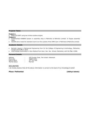 Projects Taken
Project 1:
• Made GO-KART using two stroke scooters engine.
Project 2:
• Implemented KANBAN System in assembly shop in Mahindra & Mahindra Limited. In Engine assembly
Plant.
• KAIZEN done inside the standard room & on the outside of the CMM room in Mahindra & Mahindra Limited.
Academic Details
• Bachelor degree in Mechanical Engineering from Sri Sai College of Engineering & technology, Pathankot,
Punjab with 67% in 2010.
• Intermediate Examination in Non-Medical from Govt. Sen. Sec. School, Pathankot, with 56.2% in 2006.
Personal Details
Address : VPO Sunder Chak, Teh & distt. Pathankot
Phone No : 9888413291
Date of Birth : 20
th
July 1988
Marital status : Married
DECLARATION
I do hereby declare that all the above information is correct to the best of my Knowledge & belief.
Place: Pathankot (Aditya Ashok)
 