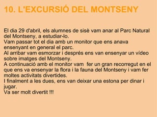 10. L'EXCURSIÓ DEL MONTSENY El dia 29 d'abril, els alumnes de sisè vam anar al Parc Natural del Montseny, a estudiar-lo. Vam passar tot el dia amb un monitor que ens anava ensenyant en general el parc. Al arribar vam esmorzar i després ens van ensenyar un vídeo sobre imatges del Montseny. A continuació amb el monitor vam  fer un gran recorregut en el que ens va ensenyar la flora i la fauna del Montseny i vam fer moltes activitats divertides. I finalment a les dues, ens van deixar una estona per dinar i jugar. Va ser molt divertit !!!   