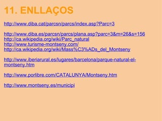 11. ENLLAÇOS http://www.diba.cat/parcsn/parcs/index.asp?Parc=3   http://www.diba.es/parcsn/parcs/plana.asp?parc=3&m=26&s=156 http://ca.wikipedia.org/wiki/Parc_natural http://www.turisme-montseny.com/ http://ca.wikipedia.org/wiki/Mass%C3%ADs_del_Montseny   http://www.iberiarural.es/lugares/barcelona/parque-natural-el-montseny.htm   http://www.porlibre.com/CATALUNYA/Montseny.htm   http://www.montseny.es/municipi 