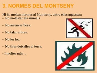 3. NORMES DEL MONTSENY Hi ha moltes normes al Montseny, entre elles aquestes:  -  No molestar als animals.   -  No arrencar flors.   -  No talar arbres.   -  No fer foc.   -  No tirar deixalles al terra.   - I moltes més ...   