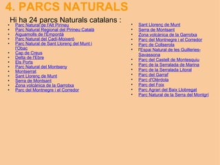 4. PARCS NATURALS   Parc Natural de l'Alt Pirineu Parc Natural Regional del Pirineu Català Aiguamolls de l'Empordà Parc Natural del Cadí-Moixeró Parc Natural de Sant Llorenç del Munt i l'Obac Cap de Creus Delta de l'Ebre Els Ports Parc Natural del Montseny Montserrat Sant Llorenç de Munt Serra de Montsant Zona volcànica de la Garrotxa Parc del Montnegre i el Corredor   Hi ha 24 parcs Naturals catalans : Sant Llorenç de Munt Serra de Montsant Zona volcànica de la Garrotxa Parc del Montnegre i el Corredor Parc de Collserola l' Espai Natural de les Guilleries-Savassona Parc del Castell de Montesquiu Parc de la Serralada de Marina Parc de la Serralada Litoral Parc del Garraf Parc d'Olèrdola Parc del Foix Parc Agrari del Baix Llobregat Parc Natural de la Serra del Montgrí 