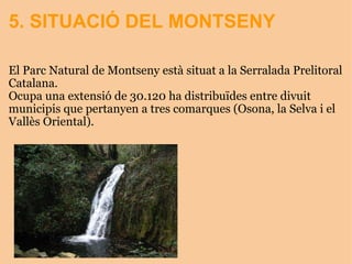 5. SITUACIÓ DEL MONTSENY El Parc Natural de Montseny està situat a la Serralada Prelitoral Catalana. Ocupa una extensió de 30.120 ha distribuïdes entre divuit municipis que pertanyen a tres comarques (Osona, la Selva i el Vallès Oriental). 