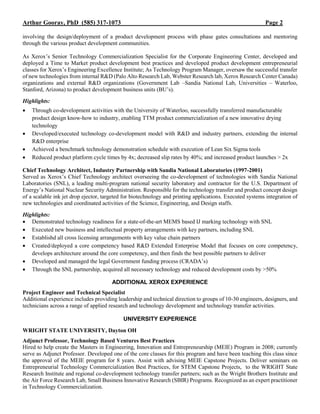 Arthur Gooray, PhD (585) 317-1073 Page 2
involving the design/deployment of a product development process with phase gates consultations and mentoring
through the various product development communities.
As Xerox’s Senior Technology Commercialization Specialist for the Corporate Engineering Center, developed and
deployed a Time to Market product development best practices and developed product development entrepreneurial
classes for Xerox’s Engineering Excellence Institute; As Technology Program Manager, oversaw the successful transfer
of new technologies from internal R&D (Palo Alto Research Lab, Webster Research lab, Xerox Research Center Canada)
organizations and external R&D organizations (Government Lab –Sandia National Lab, Universities – Waterloo,
Stanford, Arizona) to product development business units (BU’s).
Highlights:
 Through co-development activities with the University of Waterloo, successfully transferred manufacturable
product design know-how to industry, enabling TTM product commercialization of a new innovative drying
technology
 Developed/executed technology co-development model with R&D and industry partners, extending the internal
R&D enterprise
 Achieved a benchmark technology demonstration schedule with execution of Lean Six Sigma tools
 Reduced product platform cycle times by 4x; decreased slip rates by 40%; and increased product launches > 2x
Chief Technology Architect, Industry Partnership with Sandia National Laboratories (1997-2001)
Served as Xerox’s Chief Technology architect overseeing the co-development of technologies with Sandia National
Laboratories (SNL), a leading multi-program national security laboratory and contractor for the U.S. Department of
Energy’s National Nuclear Security Administration. Responsible for the technology transfer and product concept design
of a scalable ink jet drop ejector, targeted for biotechnology and printing applications. Executed systems integration of
new technologies and coordinated activities of the Science, Engineering, and Design staffs.
Highlights:
 Demonstrated technology readiness for a state-of-the-art MEMS based IJ marking technology with SNL
 Executed new business and intellectual property arrangements with key partners, including SNL
 Establishd all cross licensing arrangements with key value chain partners
 Created/deployed a core competency based R&D Extended Enterprise Model that focuses on core competency,
develops architecture around the core competency, and then finds the best possible partners to deliver
 Developed and managed the legal Government funding process (CRADA’s)
 Through the SNL partnership, acquired all necessary technology and reduced development costs by >50%
ADDITIONAL XEROX EXPERIENCE
Project Engineer and Technical Specialist
Additional experience includes providing leadership and technical direction to groups of 10-30 engineers, designers, and
technicians across a range of applied research and technology development and technology transfer activities.
UNIVERSITY EXPERIENCE
WRIGHT STATE UNIVERSITY, Dayton OH
Adjunct Professor, Technology Based Ventures Best Practices
Hired to help create the Masters in Engineering, Innovation and Entrepreneurship (MEIE) Program in 2008; currently
serve as Adjunct Professor. Developed one of the core classes for this program and have been teaching this class since
the approval of the MEIE program for 8 years. Assist with advising MEIE Capstone Projects. Deliver seminars on
Entrepreneurial Technology Commercialization Best Practices, for STEM Capstone Projects, to the WRIGHT State
Research Institute and regional co-development technology transfer partners; such as the Wright Brothers Institute and
the Air Force Research Lab, Small Business Innovative Research (SBIR) Programs. Recognized as an expert practitioner
in Technology Commercialization.
 