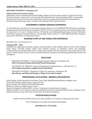 Arthur Gooray, PhD (585) 317-1073 Page 3
HOWARD UNIVERSITY, Washington, DC
Industry/University Executive Liaison
Appointed by Xerox Corporation and Eastman Kodak Company as the key liaison manager for Howard University.
Served as Executive Liaison for 20+ years through 2003. Responsible for enhancing Industry/HBCU’s partnerships,
particularly for Howard University. Developed major initiatives to enable professional educational programs in
entrepreneurship, technology transfer. Assisted with mentoring STEM Capstone Projects.
GOVERNMENT-FUNDING AGENCIES EXPERIENCE
As a Panel Reviewer and Advisor for Government Funding Agencies, reviewed SBIR/STTR small business technology
transfer proposals for National Science Foundation (NSF) IIP and I-Corps programs and served as manufacturing advisor
for Department of Commerce National Institute of Standards and Technology/Manufacturing Extension Partnership
(NIST/MEP) programs. Provided Webinars on Technology Maturity Metrics for NIH SBIR Partnerships Programs,
sponsored by NIH Office of Technology Transfer.
BUSINESS START-UP AND CONSULTING EXPERIENCE
SKANDA USA, LLC, Rochester, NY
Principal (2003 – 2010)
Established an engineering consulting company with partnerships in India (Skanda, India) and South Africa (Skanda
South Africa). Provided seamless global client solutions focusing on technology transfer and technology
commercialization knowledge transfer metrics, using Lean Six Sigma tools. Delivered best in class product delivery best
practices, failure analyses/corrective actions, materials robustness integration and technology partnerships selection and
management.
EDUCATION
HOWARD UNIVERSITY, College of Engineering and Architecture, Washington, DC
PhD in Mechanical Engineering (Fluids/Thermal Integration)
UNIVERSITY OF VIRGINIA, School of Engineering and Applied Science, Charlottesville, VA
MS in Engineering Physics (Applied Science/Fluid Mech.)
HOWARD UNIVERSITY, Department of Physics & Astronomy, Washington, DC
BS in Physics and Math and Chemistry/ Magna Cum Laude Graduate
PROFESSIONAL AFFILIATIONS / AWARDS & RECOGNITION
Board Member, Global Innovation Forum Brain Thrust, http://globalinnovationforum.wordpress.com/
Professional Member of NCET2, http://center.ncet2.org/
Review Panelist, NSF SBIR/STTIR/I-CORPS Programs
Member of American Competitiveness Council
Dayton Development Coalition (DDC), Advisor, Technology Commercialization Expertise
Member of Kodak’s AALT (African American Leadership Team). Received Kodak 2006 Diversity Leadership Award
Industrial Advisory Group, MIT Center for Innovation & Product Development
PATENTS/PUBLICATIONS
Familiar with IP and Patent Process; have been awarded over 70 patents in engineering and science
Over 25 publications in journals and conference proceedings
REFERENCES ATTACHED
 