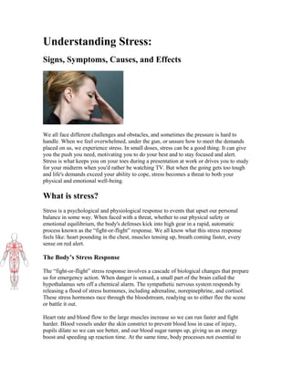 Understanding Stress:
Signs, Symptoms, Causes, and Effects

We all face different challenges and obstacles, and sometimes the pressure is hard to
handle. When we feel overwhelmed, under the gun, or unsure how to meet the demands
placed on us, we experience stress. In small doses, stress can be a good thing. It can give
you the push you need, motivating you to do your best and to stay focused and alert.
Stress is what keeps you on your toes during a presentation at work or drives you to study
for your midterm when you'd rather be watching TV. But when the going gets too tough
and life's demands exceed your ability to cope, stress becomes a threat to both your
physical and emotional well-being.

What is stress?
Stress is a psychological and physiological response to events that upset our personal
balance in some way. When faced with a threat, whether to our physical safety or
emotional equilibrium, the body's defenses kick into high gear in a rapid, automatic
process known as the “fight-or-flight” response. We all know what this stress response
feels like: heart pounding in the chest, muscles tensing up, breath coming faster, every
sense on red alert.

The Body’s Stress Response
The “fight-or-flight” stress response involves a cascade of biological changes that prepare
us for emergency action. When danger is sensed, a small part of the brain called the
hypothalamus sets off a chemical alarm. The sympathetic nervous system responds by
releasing a flood of stress hormones, including adrenaline, norepinephrine, and cortisol.
These stress hormones race through the bloodstream, readying us to either flee the scene
or battle it out.
Heart rate and blood flow to the large muscles increase so we can run faster and fight
harder. Blood vessels under the skin constrict to prevent blood loss in case of injury,
pupils dilate so we can see better, and our blood sugar ramps up, giving us an energy
boost and speeding up reaction time. At the same time, body processes not essential to

 