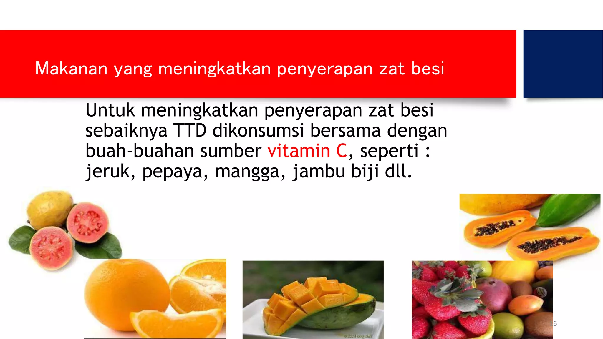 Makanan yang meningkatkan penyerapan zat besi
Untuk meningkatkan penyerapan zat besi
sebaiknya TTD dikonsumsi bersama dengan
buah-buahan sumber vitamin C, seperti :
jeruk, pepaya, mangga, jambu biji dll.
16
 