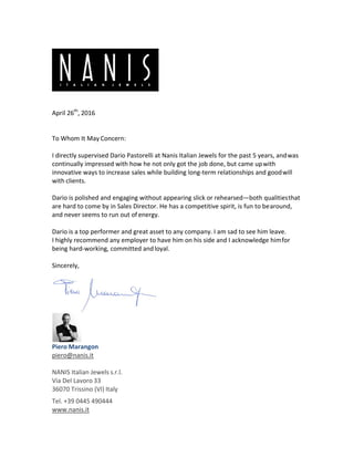 April 26th
, 2016 
 
To Whom It May Concern: 
 
I directly supervised Dario Pastorelli at Nanis Italian Jewels for the past 5 years, and was 
continually impressed with how he not only got the job done, but came up with 
innovative ways to increase sales while building long‐term relationships and good will 
with clients. 
 
Dario is polished and engaging without appearing slick or rehearsed—both qualities that 
are hard to come by in Sales Director. He has a competitive spirit, is fun to be around, 
and never seems to run out of energy. 
 
Dario is a top performer and great asset to any company. I am sad to see him leave. 
I highly recommend any employer to have him on his side and I acknowledge him for 
being hard‐working, committed and loyal. 
 
Sincerely, 
 
 
 
Piero Marangon 
piero@nanis.it 
 
NANIS Italian Jewels s.r.l. 
Via Del Lavoro 33 
36070 Trissino (VI) Italy 
Tel. +39 0445 490444 
www.nanis.it 
 