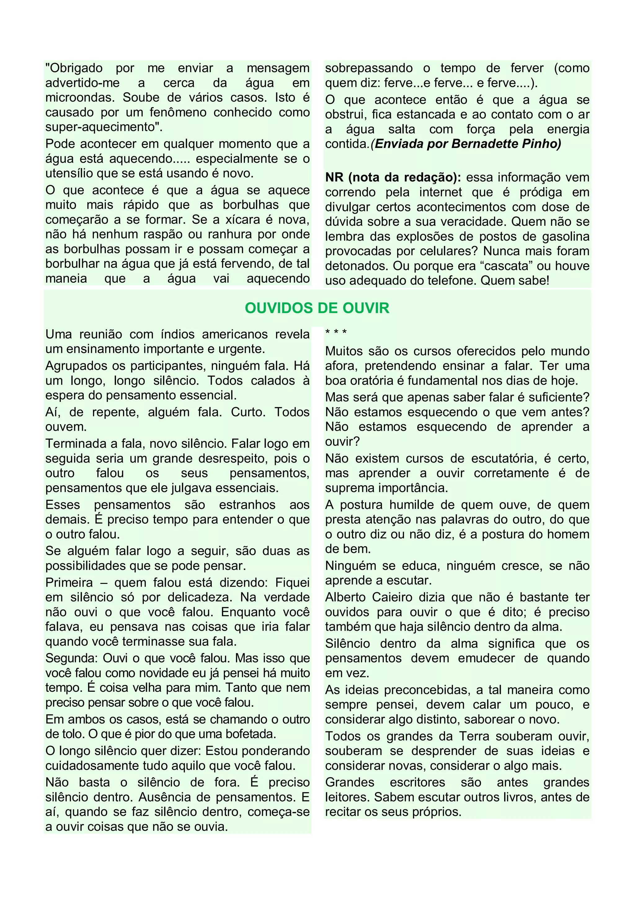 "Obrigado por me enviar a mensagem
advertido-me a cerca da água em
microondas. Soube de vários casos. Isto é
causado por um fenômeno conhecido como
super-aquecimento".
Pode acontecer em qualquer momento que a
água está aquecendo..... especialmente se o
utensílio que se está usando é novo.
O que acontece é que a água se aquece
muito mais rápido que as borbulhas que
começarão a se formar. Se a xícara é nova,
não há nenhum raspão ou ranhura por onde
as borbulhas possam ir e possam começar a
borbulhar na água que já está fervendo, de tal
maneia que a água vai aquecendo

sobrepassando o tempo de ferver (como
quem diz: ferve...e ferve... e ferve....).
O que acontece então é que a água se
obstrui, fica estancada e ao contato com o ar
a água salta com força pela energia
contida.(Enviada por Bernadette Pinho)
NR (nota da redação): essa informação vem
correndo pela internet que é pródiga em
divulgar certos acontecimentos com dose de
dúvida sobre a sua veracidade. Quem não se
lembra das explosões de postos de gasolina
provocadas por celulares? Nunca mais foram
detonados. Ou porque era “cascata” ou houve
uso adequado do telefone. Quem sabe!

OUVIDOS DE OUVIR
Uma reunião com índios americanos revela
um ensinamento importante e urgente.
Agrupados os participantes, ninguém fala. Há
um longo, longo silêncio. Todos calados à
espera do pensamento essencial.
Aí, de repente, alguém fala. Curto. Todos
ouvem.
Terminada a fala, novo silêncio. Falar logo em
seguida seria um grande desrespeito, pois o
outro
falou
os
seus
pensamentos,
pensamentos que ele julgava essenciais.
Esses pensamentos são estranhos aos
demais. É preciso tempo para entender o que
o outro falou.
Se alguém falar logo a seguir, são duas as
possibilidades que se pode pensar.
Primeira – quem falou está dizendo: Fiquei
em silêncio só por delicadeza. Na verdade
não ouvi o que você falou. Enquanto você
falava, eu pensava nas coisas que iria falar
quando você terminasse sua fala.
Segunda: Ouvi o que você falou. Mas isso que
você falou como novidade eu já pensei há muito
tempo. É coisa velha para mim. Tanto que nem
preciso pensar sobre o que você falou.
Em ambos os casos, está se chamando o outro
de tolo. O que é pior do que uma bofetada.
O longo silêncio quer dizer: Estou ponderando
cuidadosamente tudo aquilo que você falou.
Não basta o silêncio de fora. É preciso
silêncio dentro. Ausência de pensamentos. E
aí, quando se faz silêncio dentro, começa-se
a ouvir coisas que não se ouvia.

***
Muitos são os cursos oferecidos pelo mundo
afora, pretendendo ensinar a falar. Ter uma
boa oratória é fundamental nos dias de hoje.
Mas será que apenas saber falar é suficiente?
Não estamos esquecendo o que vem antes?
Não estamos esquecendo de aprender a
ouvir?
Não existem cursos de escutatória, é certo,
mas aprender a ouvir corretamente é de
suprema importância.
A postura humilde de quem ouve, de quem
presta atenção nas palavras do outro, do que
o outro diz ou não diz, é a postura do homem
de bem.
Ninguém se educa, ninguém cresce, se não
aprende a escutar.
Alberto Caieiro dizia que não é bastante ter
ouvidos para ouvir o que é dito; é preciso
também que haja silêncio dentro da alma.
Silêncio dentro da alma significa que os
pensamentos devem emudecer de quando
em vez.
As ideias preconcebidas, a tal maneira como
sempre pensei, devem calar um pouco, e
considerar algo distinto, saborear o novo.
Todos os grandes da Terra souberam ouvir,
souberam se desprender de suas ideias e
considerar novas, considerar o algo mais.
Grandes escritores são antes grandes
leitores. Sabem escutar outros livros, antes de
recitar os seus próprios.

 