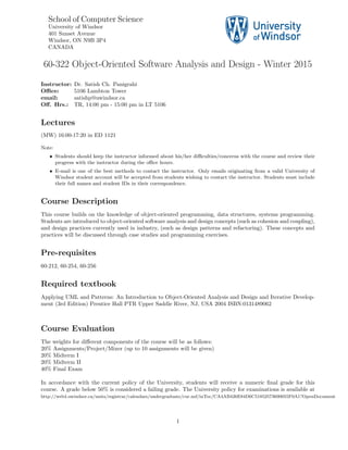 School of Computer Science
University of Windsor
401 Sunset Avenue
Windsor, ON N9B 3P4
CANADA
60-322 Object-Oriented Software Analysis and Design - Winter 2015
Instructor: Dr. Satish Ch. Panigrahi
Oﬃce: 5106 Lambton Tower
email: satishp@uwindsor.ca
Oﬀ. Hrs.: TR, 14:00 pm - 15:00 pm in LT 5106
Lectures
(MW) 16:00-17:20 in ED 1121
Note:
• Students should keep the instructor informed about his/her diﬃculties/concerns with the course and review their
progress with the instructor during the oﬃce hours.
• E-mail is one of the best methods to contact the instructor. Only emails originating from a valid University of
Windsor student account will be accepted from students wishing to contact the instructor. Students must include
their full names and student IDs in their correspondence.
Course Description
This course builds on the knowledge of object-oriented programming, data structures, systems programming.
Students are introduced to object-oriented software analysis and design concepts (such as cohesion and coupling),
and design practices currently used in industry, (such as design patterns and refactoring). These concepts and
practices will be discussed through case studies and programming exercises.
Pre-requisites
60-212, 60-254, 60-256
Required textbook
Applying UML and Patterns: An Introduction to Object-Oriented Analysis and Design and Iterative Develop-
ment (3rd Edition) Prentice Hall PTR Upper Saddle River, NJ, USA 2004 ISBN:0131489062
Course Evaluation
The weights for diﬀerent components of the course will be as follows:
20% Assignments/Project/Mixer (up to 10 assignments will be given)
20% Midterm I
20% Midterm II
40% Final Exam
In accordance with the current policy of the University, students will receive a numeric ﬁnal grade for this
course. A grade below 50% is considered a failing grade. The University policy for examinations is available at
http://web4.uwindsor.ca/units/registrar/calendars/undergraduate/cur.nsf/inToc/CA4AB426E84D6C51852573690055F0A1?OpenDocument
1
 