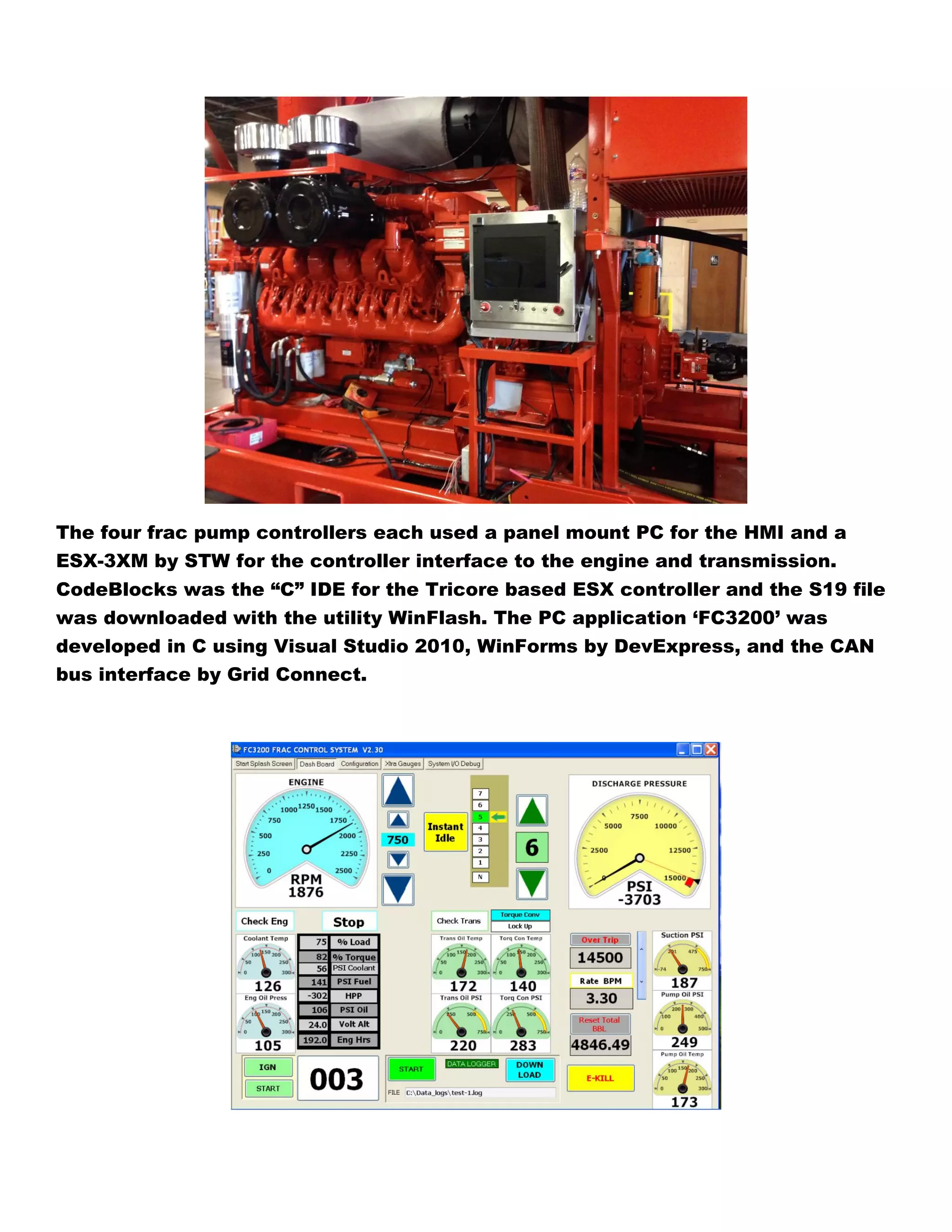 The four frac pump controllers each used a panel mount PC for the HMI and a
ESX-3XM by STW for the controller interface to the engine and transmission.
CodeBlocks was the “C” IDE for the Tricore based ESX controller and the S19 file
was downloaded with the utility WinFlash. The PC application ‘FC3200’ was
developed in C using Visual Studio 2010, WinForms by DevExpress, and the CAN
bus interface by Grid Connect.
 