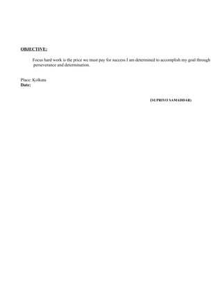 OBJECTIVE:
Focus hard work is the price we must pay for success I am determined to accomplish my goal through
perseverance and determination.
Place: Kolkata
Date:
(SUPRIYO SAMADDAR)
 