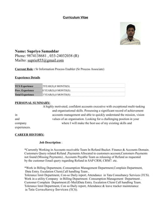 Curriculum Vitae
Name: Supriyo Samaddar
Phone: 9874138681 , 033-24032038 (R)
Mailto: suprio855@gmail.com
Current Role : Sr Information Process Enabler (Sr Process Associate)
Experience Details
TCS Experience 3YEAR(S),8 MONTH(S)
Prev. Experience 0 YEAR(S),0 MONTH(S)
Total Experience 3 YEAR(S),8 MONTH(S)
PERSONAL SUMMARY:
A highly motivated, confident accounts executive with exceptional multi-tasking
and organisational skills. Possessing a significant record of achievement
in accounts management and able to quickly understand the mission, vision
and values of an organisation. Looking for a challenging position in your
company where I will make the best use of my existing skills and
experiences.
CAREER HISTORY:
Job Description :
*Currently Working in Accounts receivable Team In Refund Bucket. Finance & Accounts Domain.
Customers Query related Refund ,Payments Allocated to customers account,Customers Payments
not found (Missing Payments) , Accounts Payable Team as releasing of Refund as requested
by the customer Email query regarding Refund in SAP CRM, CRM7. etc.
*Work in Billing Department, Consumption Management Department,Complain Department,
Data Entry. Escalation Client,Call handling Team ,
Tolerance limit Department, Con-so Daily report, Attendance in Tata Consultancy Services (TCS).
Work in a utility Company in Billing Department. Consumption Management Department .
Customer Complain Department.(E-Mail)Data Entry. Escalation Client Call handling Team.
Tolerance limit Department, Con so Daily report, Attendance & leave tracker maintenance
in Tata Consultancy Services (TCS).
 