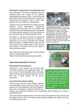 9
Sustainable no-dig garden and sustainability mural
This small garden of fruit trees, vegetables, herbs and
medicinal plants was created by the Artarmon
Sustainability Street group in 2007, in front of the local
library that houses the Sustainable Living Collection. It
demonstrates the growing of food in small urban
spaces using the principle of no-dig gardening.
A large mural on the wall behind the garden educates
residents about permaculture, seed-saving,
composting and food miles. The mural design was
created by local artist Wendy Bishop and was painted
on recycled election placards by 40 local children as
part of Council’s school holiday bushwalk activities.
The garden is maintained, admired and enjoyed by
the group and the local community. It provides an
opportunity for the group to educate local residents
about the garden, as residents always stop and chat
to the group during working bees. A park seat has
been placed in the garden and this has created a
valued community space.
Right: News article about the garden (by Stuart Sexton,
Artarmon Gazette, May 2008).
Photo: A local resident enjoying the garden (2007).
Organisational benefits for Council
Staff professional development
Involvement in the program has improved staff
community facilitation and engagement skills. This
was a result of the Sustainability Street community
mentor training and the practical experience that five
staff had of being mentors for the groups
themselves.
Cross-divisional capacity building
Twelve Council staff from three divisions attended
the Sustainability Street community mentor training
sessions run by Ian McBurney and Frank Fitzgerald-
Ryan from Vox Bandicoot. Additional staff from two
divisions also presented workshops at the Sustainability Street meetings on a range of
sustainability topics.
This cross-divisional capacity building in the first year of the program has been ongoing and
has helped Council’s two environmental divisions better integrate their projects and work
more effectively as a team.
“Through using the Sustainability
Street model and the skills from
the training sessions, I helped to
effectively support and facilitate a
Sustainability Street group to a
point where they were able to
feed off their own successes and
become relatively independent.”
Kelly, Willoughby City Council
Officer (2008).
Sustainability St Garden: This picture
was taken in the Artarmon Sustainability
Street garden on a sunny morning,
Sunday April 13. Mother and daughter,
Fran and Clare, who live in a flat in
Elizabeth Street, were spied having
breakfast there. “We often come here for
breakfast. It’s a beautiful place to sit and
enjoy the herbs, the plants, how they
grow and change, and even to watch the
lizards scurry about”.
 