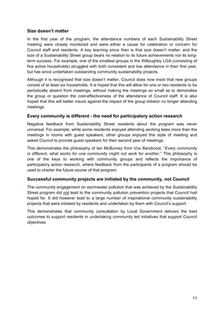 11
Size doesn’t matter
In the first year of the program, the attendance numbers of each Sustainability Street
meeting were closely monitored and were either a cause for celebration or concern for
Council staff and residents. A key learning since then is that size doesn’t matter, and the
size of a Sustainability Street group bears no relation to its future achievements nor its long-
term success. For example, one of the smallest groups in the Willoughby LGA (consisting of
five active households) struggled with both consistent and low attendance in their first year,
but has since undertaken outstanding community sustainability projects.
Although it is recognised that size doesn’t matter, Council does now insist that new groups
consist of at least six households. It is hoped that this will allow for one or two residents to be
periodically absent from meetings, without making the meetings so small as to demoralise
the group or question the cost-effectiveness of the attendance of Council staff. It is also
hoped that this will better insure against the impact of the group initiator no longer attending
meetings.
Every community is different - the need for participatory action research
Negative feedback from Sustainability Street residents about the program was never
universal. For example, while some residents enjoyed attending working bees more than the
meetings in rooms with guest speakers, other groups enjoyed this style of meeting and
asked Council to provide guest speakers for their second year of meetings.
This demonstrates the philosophy of Ian McBurney from Vox Bandicoot, “Every community
is different, what works for one community might not work for another.” This philosophy is
one of the keys to working with community groups and reflects the importance of
participatory action research, where feedback from the participants of a program should be
used to charter the future course of that program.
Successful community projects are initiated by the community, not Council
The community engagement on stormwater pollution that was achieved by the Sustainability
Street program did not lead to the community pollution prevention projects that Council had
hoped for. It did however lead to a large number of inspirational community sustainability
projects that were initiated by residents and undertaken by them with Council’s support.
This demonstrates that community consultation by Local Government delivers the best
outcomes to support residents in undertaking community led initiatives that support Council
objectives.
 