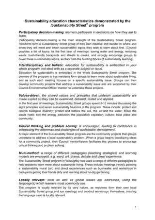 1
Sustainability education characteristics demonstrated by the
Sustainability Street
®
program
Participatory decision-making: learners participate in decisions on how they are to
learn.
Participatory decision-making is the main strength of the Sustainability Street program.
Residents form a Sustainability Street group of their own initiative and decide on where and
when they will meet and which sustainability topics they wish to learn about first. (Council
provides a list of topics for the first year of meetings: saving water and energy, reducing
waste, bush-friendly backyards and streets to creeks, and strongly encourage groups to
cover these sustainability topics, as they form the building blocks of sustainability learning).
Interdisciplinary and holistic: education for sustainability is embedded in your
whole program, not dealt with as a separate subject or issue.
Education for sustainability is embedded in the whole Sustainability Street program. The
premise of the program is that residents form groups to learn more about sustainable living,
and as such each meeting focuses on a specific sustainability issue. Groups can then
develop community projects that address a sustainability issue and are supported by their
Council Environmental Officer ‘mentor’ to undertake these projects.
Values-driven: the shared values and principles that underpin sustainability are
made explicit so they can be examined, debated, tested and applied.
In the first year of meetings, Sustainability Street groups spend 5-10 minutes discussing the
eight principles and seven sustainability beacons of the program. These include: protect and
restore biological diversity; protect and restore the soil, the air and the water; break the
waste habit; kick the energy addiction; the population explosion; culture; local place and
community.
Critical thinking and problem solving: is encouraged, leading to confidence in
addressing the dilemmas and challenges of sustainable development.
A major element of the Sustainability Street program are the community projects that groups
undertake to address a local sustainability problem. When a group begins developing ideas
for a community project, their Council mentor/liaison facilitates this process to encourage
critical thinking and problem solving.
Multi-method: a range of different pedagogies (teaching strategies) and learning
models are employed, e.g. word, art, drama, debate and direct experience.
The Sustainability Street program in Willoughby has used a range of different pedagogies to
help residents learn more about sustainable living. These include meetings (word), painting
a sustainability mural (art) and direct experiences such as bushwalks and workshops in
backyards getting their hands dirty and learning about no-dig gardening.
Locally relevant: local as well as global issues are addressed, using the
language(s) which learners most commonly use.
The program is locally relevant by its very nature, as residents form their own local
Sustainability Street group and run meetings and conduct workshops themselves, insuring
the language used is locally relevant.
 