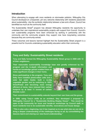 2
Introduction
When attempting to engage with more residents on stormwater pollution, Willoughby City
Council developed an unexpected, yet very welcome relationship with residents passionate
about sustainability. Like the symbiotic relationship between a bee and a flower, Council has
benefitted as much as the community itself.
The Sustainability Street®
program has allowed Willoughby residents the opportunity to
undertake their own inspirational sustainability projects with support from Council. Council’s
own sustainability programs have been enhanced by working in partnership with the
community and the community projects they support now have long-lasting outcomes
because they are community-owned.
These outcomes and lessons learned highlight that the Sustainability Street program is a
powerful tool for Councils undertaking sustainability education within their community.
Tony and Sally: Sustainability Street residents
Tony and Sally formed the Willoughby Sustainability Street group in 2006 with 12
of their neighbours.
Their reasonable sustainability knowledge base was greatly enhanced by the
program and the in-depth information and
hands-on knowledge gained enabled them to
make significant changes in their home.
Since participating in the program, Tony and
Sally have installed photovoltaic cells and a
solar hot water heater, built a no-dig
vegetable garden and by switching to 100%
GreenPower and becoming more energy
efficient at home, have reduced their carbon
footprint by at least 11 tonnes of carbon
dioxide a year.
Their commitment to sustainability extends beyond their own lives and the group.
In 2008, using Tony’s skills as an architect, they developed a proposal to
Willoughby Council for a “Sustainable Building Display House”. This would be
open to the community for tours and hands-on workshops by Council staff, to
teach residents how to do sustainable retrofits, renovations and house design.
“This is also only a beginning, but it has inspired us to see what else we can do to
bring a deeper understanding of the challenges facing us all, by consolidating the
lessons learnt and sharing our new-found understanding.”
 