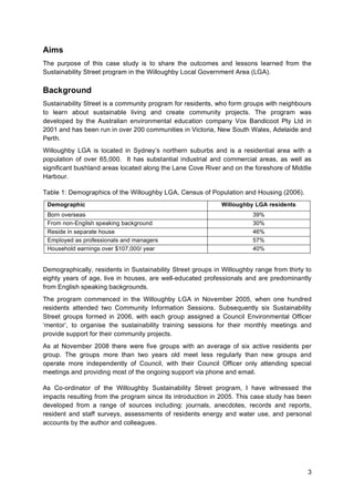 3
Aims
The purpose of this case study is to share the outcomes and lessons learned from the
Sustainability Street program in the Willoughby Local Government Area (LGA).
Background
Sustainability Street is a community program for residents, who form groups with neighbours
to learn about sustainable living and create community projects. The program was
developed by the Australian environmental education company Vox Bandicoot Pty Ltd in
2001 and has been run in over 200 communities in Victoria, New South Wales, Adelaide and
Perth.
Willoughby LGA is located in Sydney’s northern suburbs and is a residential area with a
population of over 65,000. It has substantial industrial and commercial areas, as well as
significant bushland areas located along the Lane Cove River and on the foreshore of Middle
Harbour.
Table 1: Demographics of the Willoughby LGA, Census of Population and Housing (2006).
Demographic Willoughby LGA residents
Born overseas 39%
From non-English speaking background 30%
Reside in separate house 46%
Employed as professionals and managers 57%
Household earnings over $107,000/ year 40%
Demographically, residents in Sustainability Street groups in Willoughby range from thirty to
eighty years of age, live in houses, are well-educated professionals and are predominantly
from English speaking backgrounds.
The program commenced in the Willoughby LGA in November 2005, when one hundred
residents attended two Community Information Sessions. Subsequently six Sustainability
Street groups formed in 2006, with each group assigned a Council Environmental Officer
‘mentor’, to organise the sustainability training sessions for their monthly meetings and
provide support for their community projects.
As at November 2008 there were five groups with an average of six active residents per
group. The groups more than two years old meet less regularly than new groups and
operate more independently of Council, with their Council Officer only attending special
meetings and providing most of the ongoing support via phone and email.
As Co-ordinator of the Willoughby Sustainability Street program, I have witnessed the
impacts resulting from the program since its introduction in 2005. This case study has been
developed from a range of sources including: journals, anecdotes, records and reports,
resident and staff surveys, assessments of residents energy and water use, and personal
accounts by the author and colleagues.
 
