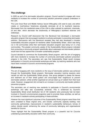 4
The challenge
In 2005 as part of its stormwater education program, Council wanted to engage with more
residents to increase the number of community pollution prevention projects undertaken in
the LGA.
The Lane Cove River and Middle Harbour bound Willoughby LGA west to east, and either
creeks or river/harbour foreshores physically dominate all of its bushland reserves.
Stormwater from the residential areas of the LGA is often polluted by sediment, chemicals,
oil and litter, which decrease the biodiversity of Willoughby’s bushland reserves and
waterways.
Research by Council staff discovered that Vox Bandicoot had developed a stormwater
education program that encouraged residents to actively participate in preventing stormwater
pollution. Discussions with Vox Bandicoot revealed they had also developed a broader
sustainability education program for residents called ‘Sustainability Street’, which was being
run in 50 communities while their stormwater education program was being run in a few
communities. This greater community uptake of the Sustainability Street program indicated
that conducting a community program specifically about waterways and stormwater pollution
would have far less appeal than a broader sustainability program.
Council decided to commence the Sustainability Street program, with the aim of engaging
with more residents to increase the number of community stormwater pollution prevention
projects in the LGA. The secondary aim was that Sustainability Street would increase
participation in Council’s environmental workshops and talks, by reaching residents who had
never been involved in Council’s environmental programs.
Outcomes
The aim of engaging with more residents on the issue of stormwater pollution was achieved
through the Sustainability Street program. Stormwater education training sessions were
carried out with five Sustainability Street groups. One group pledged to sweep the leaves
and sediment out of their street gutters and encouraged their neighbours to prevent
stormwater pollution, whilst another organised an annual clean-up of rubbish from their local
creek. However, engagement did not lead to an increase in community stormwater pollution
prevention projects.
The secondary aim of reaching new residents to participate in Council’s environmental
workshops and talks was successfully achieved. This is evidenced by Council’s
Sustainability Street email distribution list of 120 residents (who previously had not been
involved in Council’s environmental programs) used to promote these activities, as well as
an increase in residents actively participating in these activities.
However the most significant outcomes of the Sustainability Street program were those that
were unrelated to these original aims, and include: community capacity building; new
community partnerships; improvements in resident’s sustainability behaviours; tonnes of
carbon dioxide saved; enhancing the sense of community belonging and organisational
benefits for Council.
These highlight that the Sustainability Street program is a powerful tool for Councils
undertaking sustainability education within their community.
 