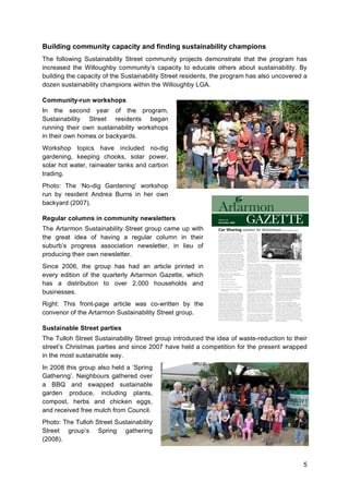 5
Building community capacity and finding sustainability champions
The following Sustainability Street community projects demonstrate that the program has
increased the Willoughby community’s capacity to educate others about sustainability. By
building the capacity of the Sustainability Street residents, the program has also uncovered a
dozen sustainability champions within the Willoughby LGA.
Community-run workshops
In the second year of the program,
Sustainability Street residents began
running their own sustainability workshops
in their own homes or backyards.
Workshop topics have included no-dig
gardening, keeping chooks, solar power,
solar hot water, rainwater tanks and carbon
trading.
Photo: The ‘No-dig Gardening’ workshop
run by resident Andrea Burns in her own
backyard (2007).
Regular columns in community newsletters
The Artarmon Sustainability Street group came up with
the great idea of having a regular column in their
suburb’s progress association newsletter, in lieu of
producing their own newsletter.
Since 2006, the group has had an article printed in
every edition of the quarterly Artarmon Gazette, which
has a distribution to over 2,000 households and
businesses.
Right: This front-page article was co-written by the
convenor of the Artarmon Sustainability Street group.
Sustainable Street parties
The Tulloh Street Sustainability Street group introduced the idea of waste-reduction to their
street’s Christmas parties and since 2007 have held a competition for the present wrapped
in the most sustainable way.
In 2008 this group also held a ‘Spring
Gathering’. Neighbours gathered over
a BBQ and swapped sustainable
garden produce, including plants,
compost, herbs and chicken eggs,
and received free mulch from Council.
Photo: The Tulloh Street Sustainability
Street group’s Spring gathering
(2008).
 